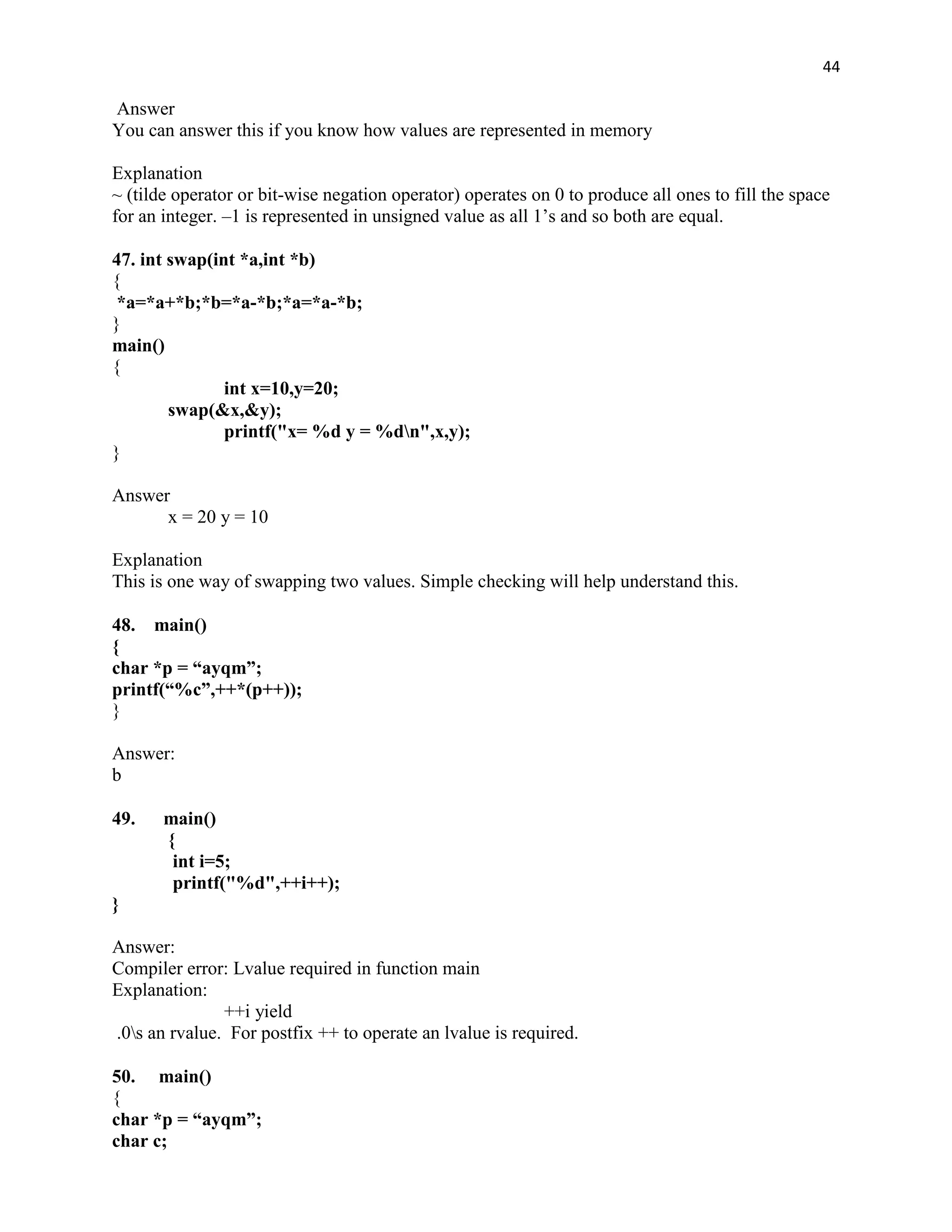 44

Answer
You can answer this if you know how values are represented in memory

Explanation
~ (tilde operator or bit-wise negation operator) operates on 0 to produce all ones to fill the space
for an integer. –1 is represented in unsigned value as all 1‟s and so both are equal.

47. int swap(int *a,int *b)
{
 *a=*a+*b;*b=*a-*b;*a=*a-*b;
}
main()
{
               int x=10,y=20;
        swap(&x,&y);
               printf("x= %d y = %dn",x,y);
}

Answer
      x = 20 y = 10

Explanation
This is one way of swapping two values. Simple checking will help understand this.

48. main()
{
char *p = “ayqm”;
printf(“%c”,++*(p++));
}

Answer:
b

49.    main()
       {
        int i=5;
        printf("%d",++i++);
}

Answer:
Compiler error: Lvalue required in function main
Explanation:
               ++i yield
.0s an rvalue. For postfix ++ to operate an lvalue is required.

50. main()
{
char *p = “ayqm”;
char c;
 