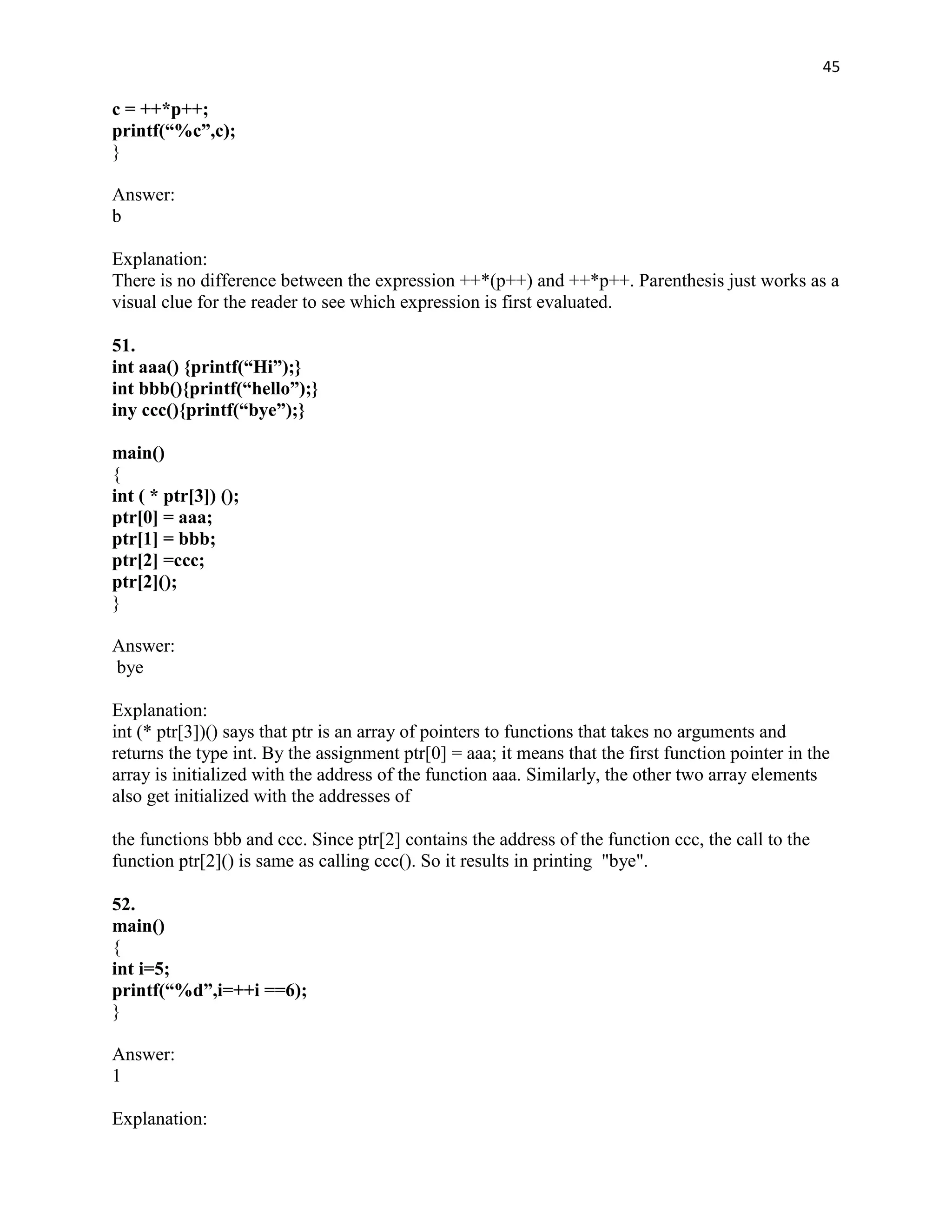 45

c = ++*p++;
printf(“%c”,c);
}

Answer:
b

Explanation:
There is no difference between the expression ++*(p++) and ++*p++. Parenthesis just works as a
visual clue for the reader to see which expression is first evaluated.

51.
int aaa() {printf(“Hi”);}
int bbb(){printf(“hello”);}
iny ccc(){printf(“bye”);}

main()
{
int ( * ptr[3]) ();
ptr[0] = aaa;
ptr[1] = bbb;
ptr[2] =ccc;
ptr[2]();
}

Answer:
bye

Explanation:
int (* ptr[3])() says that ptr is an array of pointers to functions that takes no arguments and
returns the type int. By the assignment ptr[0] = aaa; it means that the first function pointer in the
array is initialized with the address of the function aaa. Similarly, the other two array elements
also get initialized with the addresses of

the functions bbb and ccc. Since ptr[2] contains the address of the function ccc, the call to the
function ptr[2]() is same as calling ccc(). So it results in printing "bye".

52.
main()
{
int i=5;
printf(“%d”,i=++i ==6);
}

Answer:
1

Explanation:
 