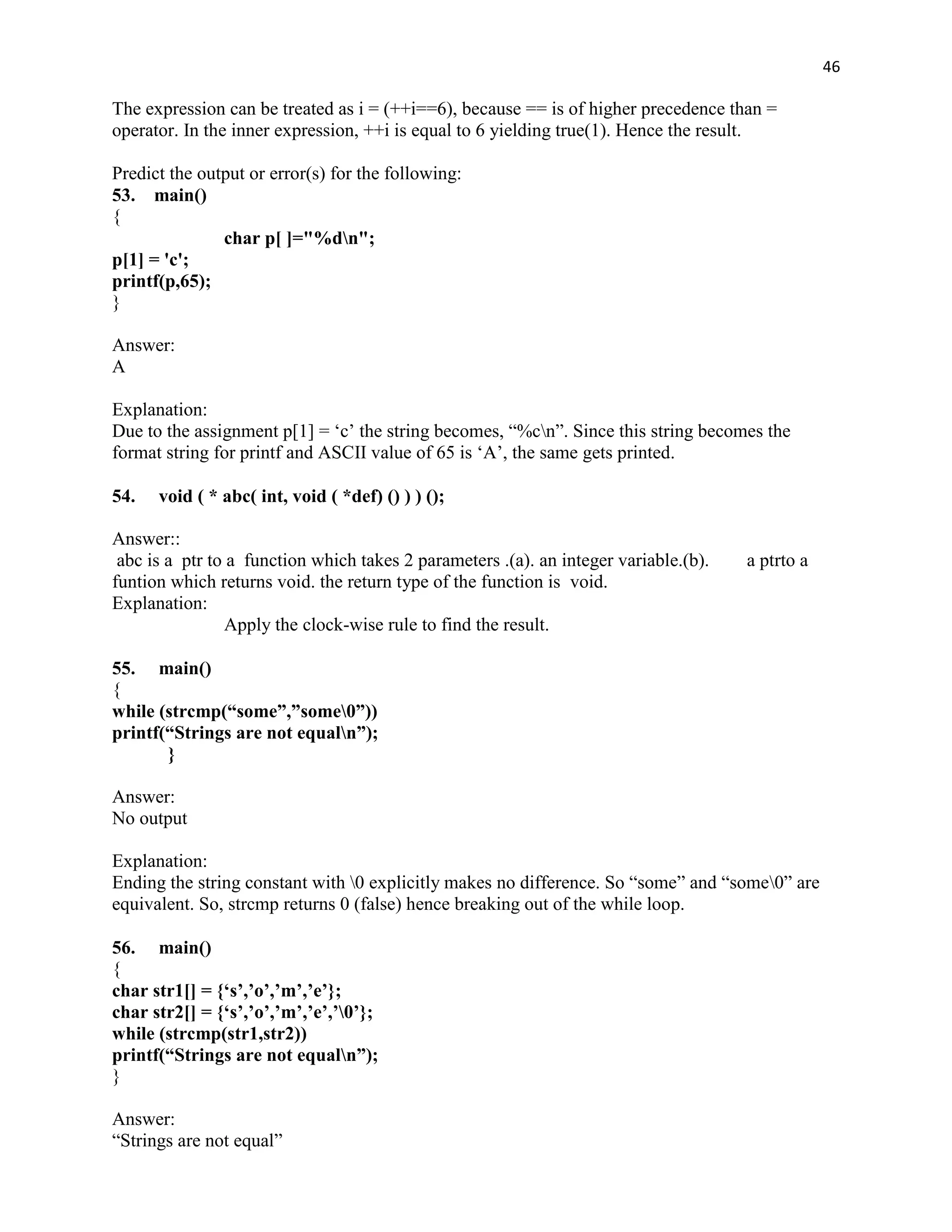 46

The expression can be treated as i = (++i==6), because == is of higher precedence than =
operator. In the inner expression, ++i is equal to 6 yielding true(1). Hence the result.

Predict the output or error(s) for the following:
53. main()
{
               char p[ ]="%dn";
p[1] = 'c';
printf(p,65);
}

Answer:
A

Explanation:
Due to the assignment p[1] = „c‟ the string becomes, “%cn”. Since this string becomes the
format string for printf and ASCII value of 65 is „A‟, the same gets printed.

54.   void ( * abc( int, void ( *def) () ) ) ();

Answer::
 abc is a ptr to a function which takes 2 parameters .(a). an integer variable.(b).   a ptrto a
funtion which returns void. the return type of the function is void.
Explanation:
                Apply the clock-wise rule to find the result.

55. main()
{
while (strcmp(“some”,”some0”))
printf(“Strings are not equaln”);
       }

Answer:
No output

Explanation:
Ending the string constant with 0 explicitly makes no difference. So “some” and “some0” are
equivalent. So, strcmp returns 0 (false) hence breaking out of the while loop.

56. main()
{
char str1[] = {„s‟,‟o‟,‟m‟,‟e‟};
char str2[] = {„s‟,‟o‟,‟m‟,‟e‟,‟0‟};
while (strcmp(str1,str2))
printf(“Strings are not equaln”);
}

Answer:
“Strings are not equal”
 