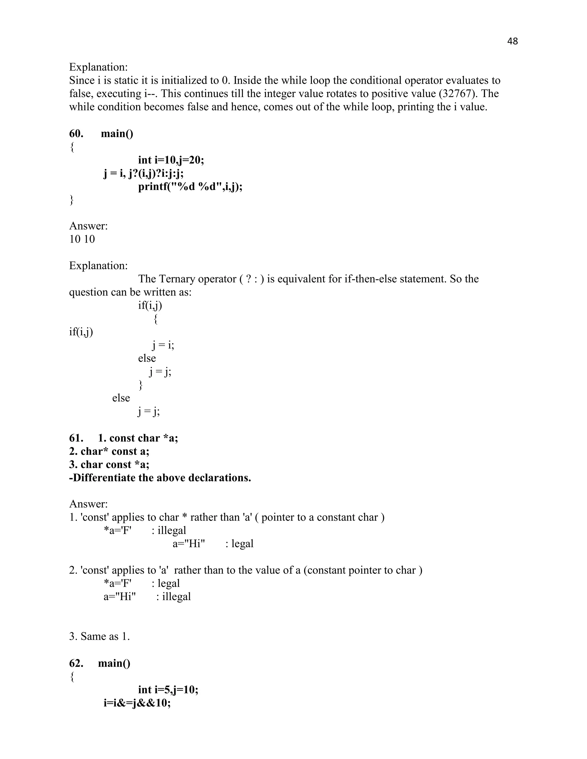 48

Explanation:
Since i is static it is initialized to 0. Inside the while loop the conditional operator evaluates to
false, executing i--. This continues till the integer value rotates to positive value (32767). The
while condition becomes false and hence, comes out of the while loop, printing the i value.

60.    main()
{
                 int i=10,j=20;
        j = i, j?(i,j)?i:j:j;
                 printf("%d %d",i,j);
}

Answer:
10 10

Explanation:
               The Ternary operator ( ? : ) is equivalent for if-then-else statement. So the
question can be written as:
               if(i,j)
                   {
if(i,j)
                   j = i;
               else
                  j = j;
               }
         else
               j = j;

61. 1. const char *a;
2. char* const a;
3. char const *a;
-Differentiate the above declarations.

Answer:
1. 'const' applies to char * rather than 'a' ( pointer to a constant char )
        *a='F'      : illegal
                          a="Hi"     : legal

2. 'const' applies to 'a' rather than to the value of a (constant pointer to char )
        *a='F'      : legal
        a="Hi"       : illegal


3. Same as 1.

62.   main()
{
              int i=5,j=10;
        i=i&=j&&10;
 