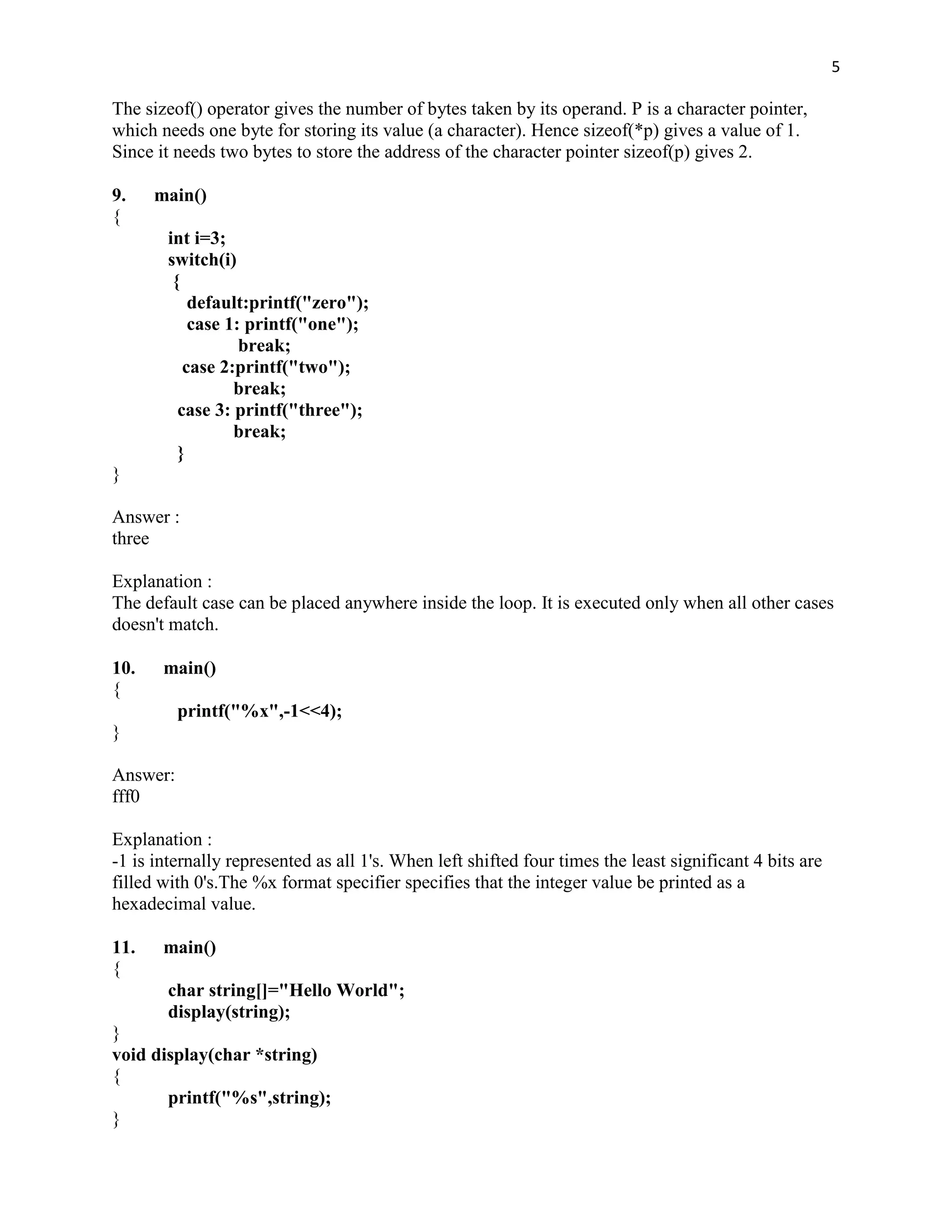 5

The sizeof() operator gives the number of bytes taken by its operand. P is a character pointer,
which needs one byte for storing its value (a character). Hence sizeof(*p) gives a value of 1.
Since it needs two bytes to store the address of the character pointer sizeof(p) gives 2.

9.    main()
{
        int i=3;
        switch(i)
         {
            default:printf("zero");
            case 1: printf("one");
                   break;
           case 2:printf("two");
                  break;
          case 3: printf("three");
                  break;
          }
}

Answer :
three

Explanation :
The default case can be placed anywhere inside the loop. It is executed only when all other cases
doesn't match.

10.    main()
{
          printf("%x",-1<<4);
}

Answer:
fff0

Explanation :
-1 is internally represented as all 1's. When left shifted four times the least significant 4 bits are
filled with 0's.The %x format specifier specifies that the integer value be printed as a
hexadecimal value.

11.    main()
{
        char string[]="Hello World";
        display(string);
}
void display(char *string)
{
       printf("%s",string);
}
 