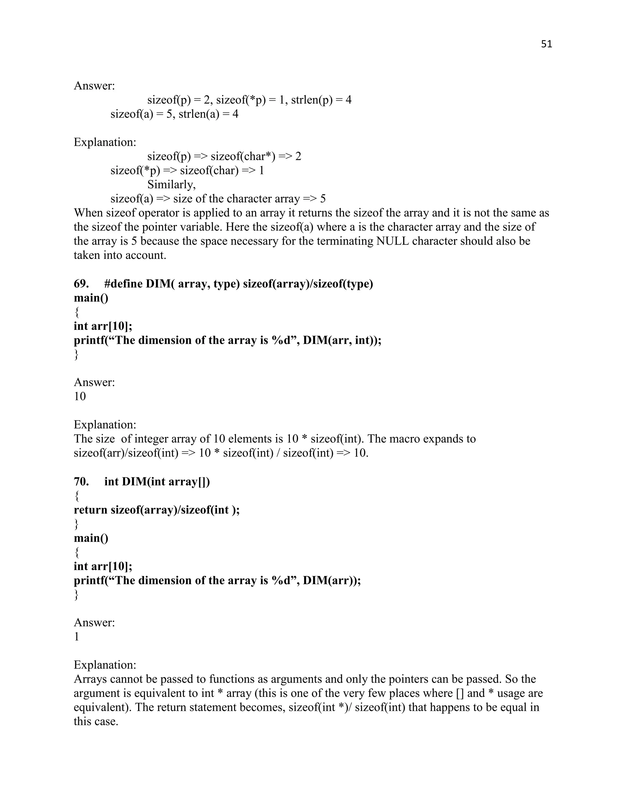 51


Answer:
               sizeof(p) = 2, sizeof(*p) = 1, strlen(p) = 4
       sizeof(a) = 5, strlen(a) = 4

Explanation:
                sizeof(p) => sizeof(char*) => 2
        sizeof(*p) => sizeof(char) => 1
                Similarly,
        sizeof(a) => size of the character array => 5
When sizeof operator is applied to an array it returns the sizeof the array and it is not the same as
the sizeof the pointer variable. Here the sizeof(a) where a is the character array and the size of
the array is 5 because the space necessary for the terminating NULL character should also be
taken into account.

69. #define DIM( array, type) sizeof(array)/sizeof(type)
main()
{
int arr[10];
printf(“The dimension of the array is %d”, DIM(arr, int));
}

Answer:
10

Explanation:
The size of integer array of 10 elements is 10 * sizeof(int). The macro expands to
sizeof(arr)/sizeof(int) => 10 * sizeof(int) / sizeof(int) => 10.

70. int DIM(int array[])
{
return sizeof(array)/sizeof(int );
}
main()
{
int arr[10];
printf(“The dimension of the array is %d”, DIM(arr));
}

Answer:
1

Explanation:
Arrays cannot be passed to functions as arguments and only the pointers can be passed. So the
argument is equivalent to int * array (this is one of the very few places where [] and * usage are
equivalent). The return statement becomes, sizeof(int *)/ sizeof(int) that happens to be equal in
this case.
 