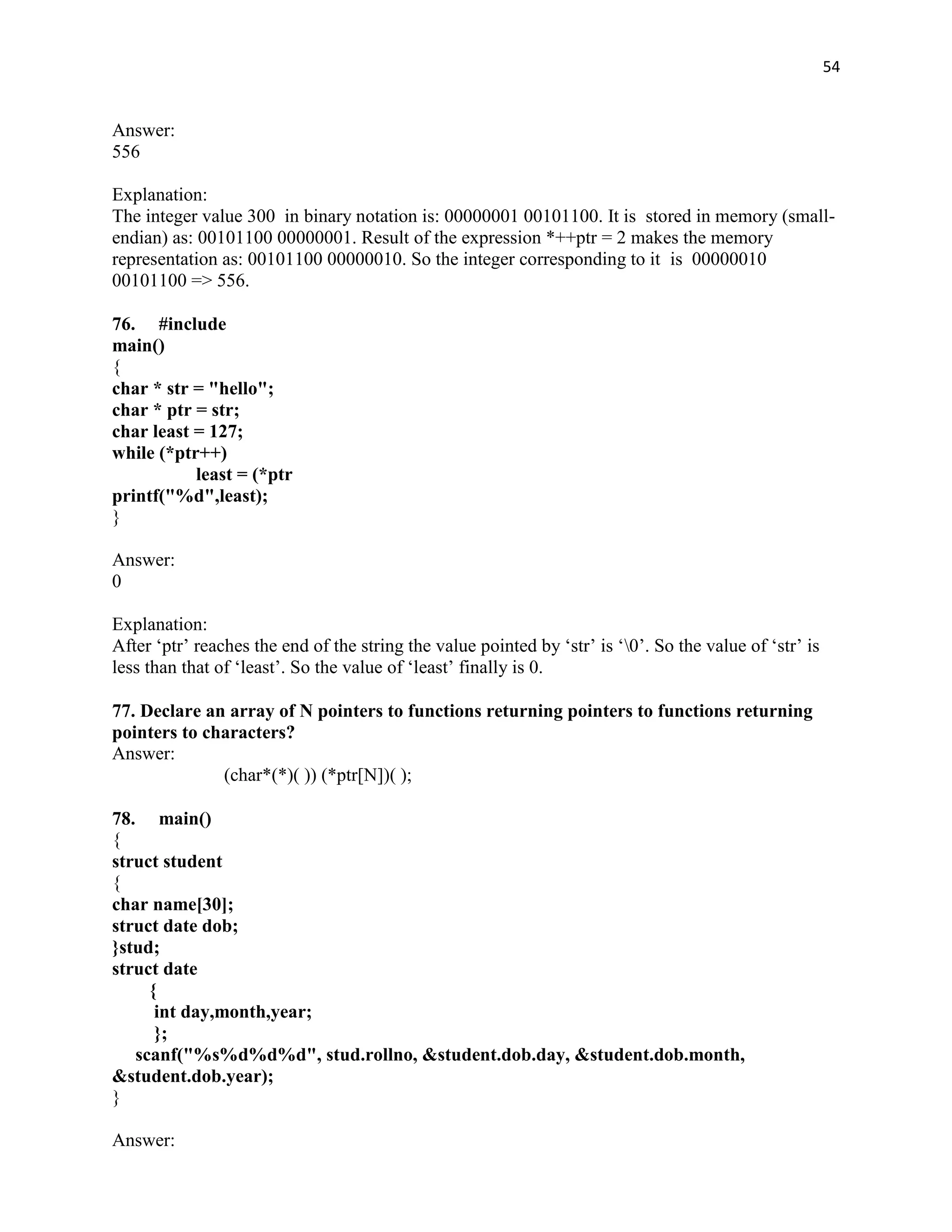 54


Answer:
556

Explanation:
The integer value 300 in binary notation is: 00000001 00101100. It is stored in memory (small-
endian) as: 00101100 00000001. Result of the expression *++ptr = 2 makes the memory
representation as: 00101100 00000010. So the integer corresponding to it is 00000010
00101100 => 556.

76. #include
main()
{
char * str = "hello";
char * ptr = str;
char least = 127;
while (*ptr++)
           least = (*ptr
printf("%d",least);
}

Answer:
0

Explanation:
After „ptr‟ reaches the end of the string the value pointed by „str‟ is „0‟. So the value of „str‟ is
less than that of „least‟. So the value of „least‟ finally is 0.

77. Declare an array of N pointers to functions returning pointers to functions returning
pointers to characters?
Answer:
              (char*(*)( )) (*ptr[N])( );

78. main()
{
struct student
{
char name[30];
struct date dob;
}stud;
struct date
     {
      int day,month,year;
      };
   scanf("%s%d%d%d", stud.rollno, &student.dob.day, &student.dob.month,
&student.dob.year);
}

Answer:
 