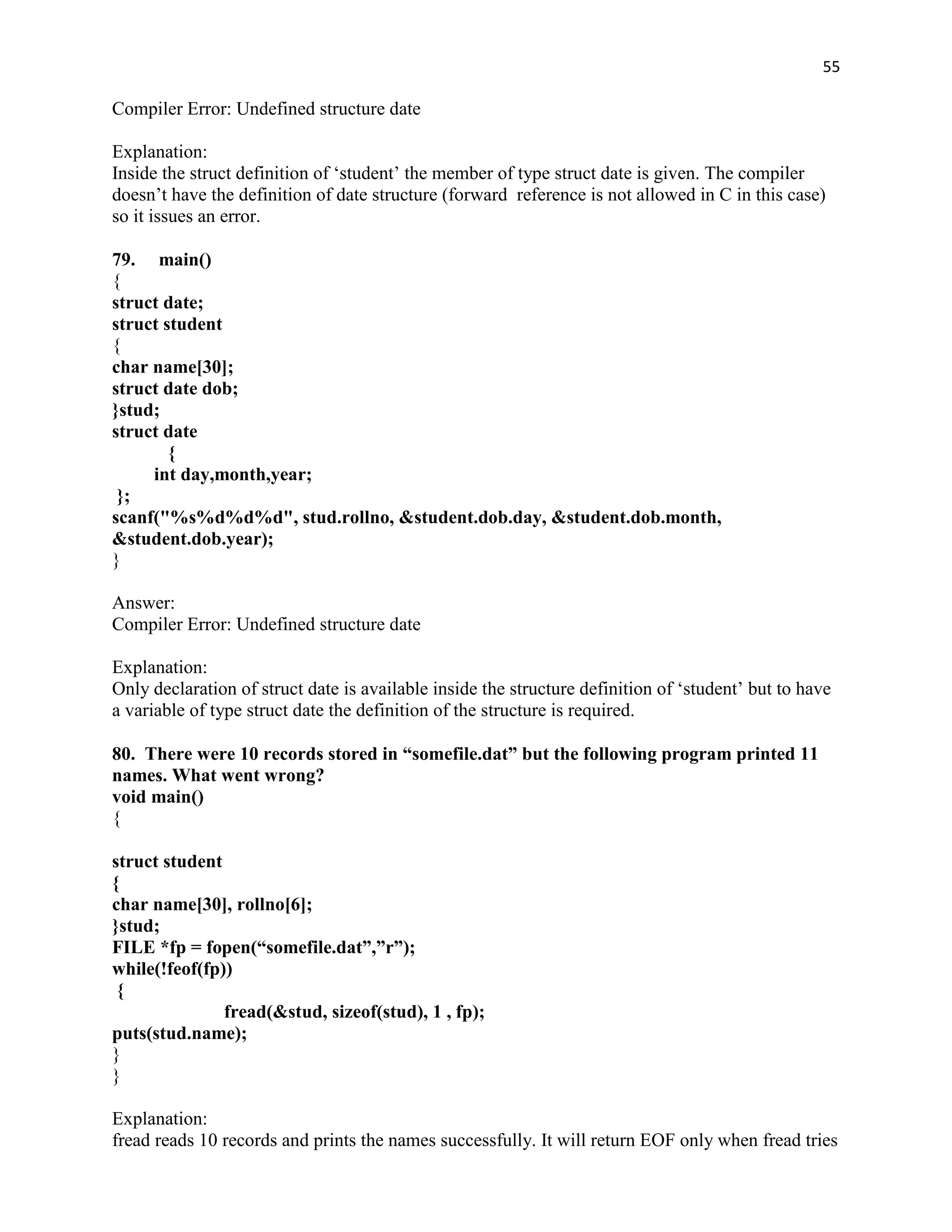 55

Compiler Error: Undefined structure date

Explanation:
Inside the struct definition of „student‟ the member of type struct date is given. The compiler
doesn‟t have the definition of date structure (forward reference is not allowed in C in this case)
so it issues an error.

79. main()
{
struct date;
struct student
{
char name[30];
struct date dob;
}stud;
struct date
        {
     int day,month,year;
 };
scanf("%s%d%d%d", stud.rollno, &student.dob.day, &student.dob.month,
&student.dob.year);
}

Answer:
Compiler Error: Undefined structure date

Explanation:
Only declaration of struct date is available inside the structure definition of „student‟ but to have
a variable of type struct date the definition of the structure is required.

80. There were 10 records stored in “somefile.dat” but the following program printed 11
names. What went wrong?
void main()
{

struct student
{
char name[30], rollno[6];
}stud;
FILE *fp = fopen(“somefile.dat”,”r”);
while(!feof(fp))
 {
               fread(&stud, sizeof(stud), 1 , fp);
puts(stud.name);
}
}

Explanation:
fread reads 10 records and prints the names successfully. It will return EOF only when fread tries
 