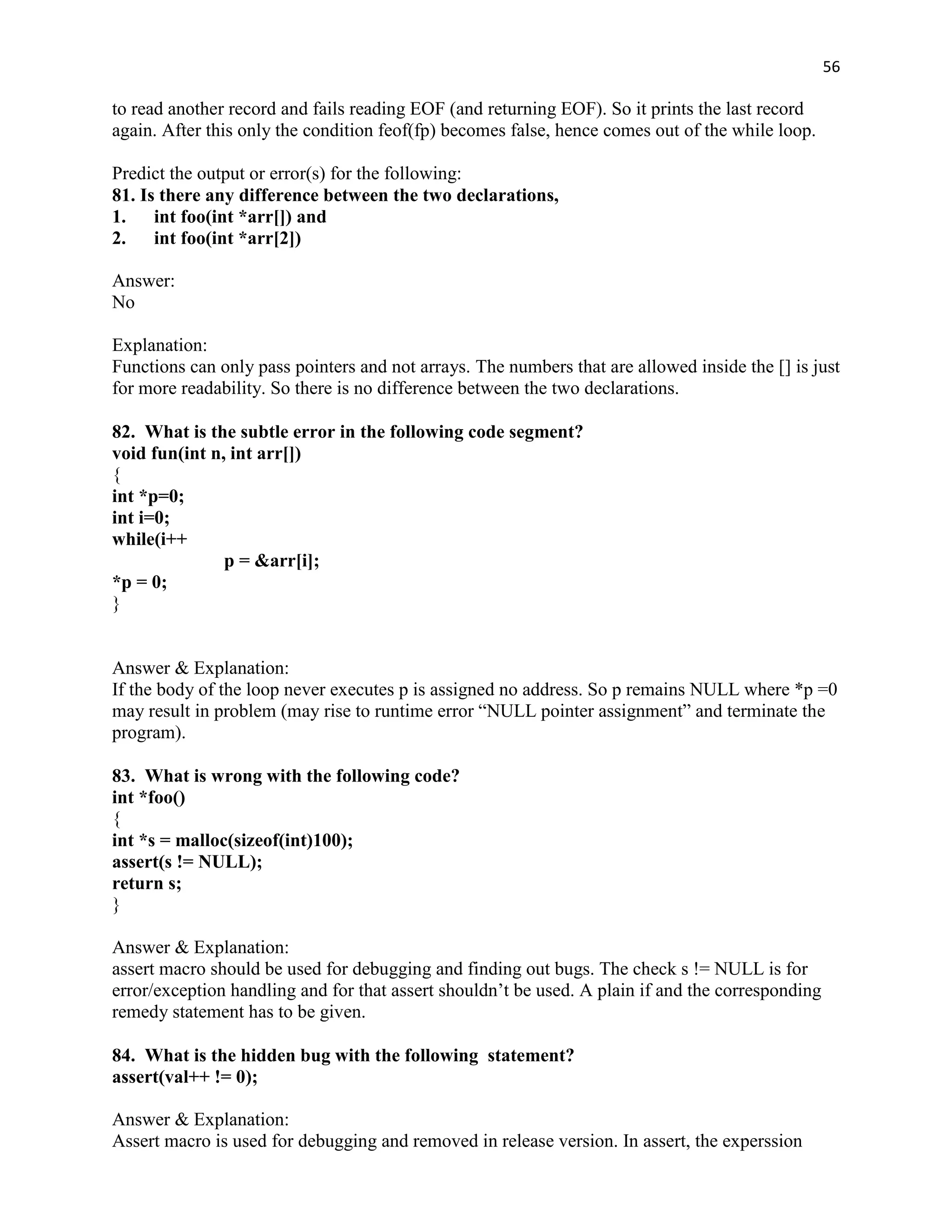 56

to read another record and fails reading EOF (and returning EOF). So it prints the last record
again. After this only the condition feof(fp) becomes false, hence comes out of the while loop.

Predict the output or error(s) for the following:
81. Is there any difference between the two declarations,
1.    int foo(int *arr[]) and
2.    int foo(int *arr[2])

Answer:
No

Explanation:
Functions can only pass pointers and not arrays. The numbers that are allowed inside the [] is just
for more readability. So there is no difference between the two declarations.

82. What is the subtle error in the following code segment?
void fun(int n, int arr[])
{
int *p=0;
int i=0;
while(i++
               p = &arr[i];
*p = 0;
}


Answer & Explanation:
If the body of the loop never executes p is assigned no address. So p remains NULL where *p =0
may result in problem (may rise to runtime error “NULL pointer assignment” and terminate the
program).

83. What is wrong with the following code?
int *foo()
{
int *s = malloc(sizeof(int)100);
assert(s != NULL);
return s;
}

Answer & Explanation:
assert macro should be used for debugging and finding out bugs. The check s != NULL is for
error/exception handling and for that assert shouldn‟t be used. A plain if and the corresponding
remedy statement has to be given.

84. What is the hidden bug with the following statement?
assert(val++ != 0);

Answer & Explanation:
Assert macro is used for debugging and removed in release version. In assert, the experssion
 