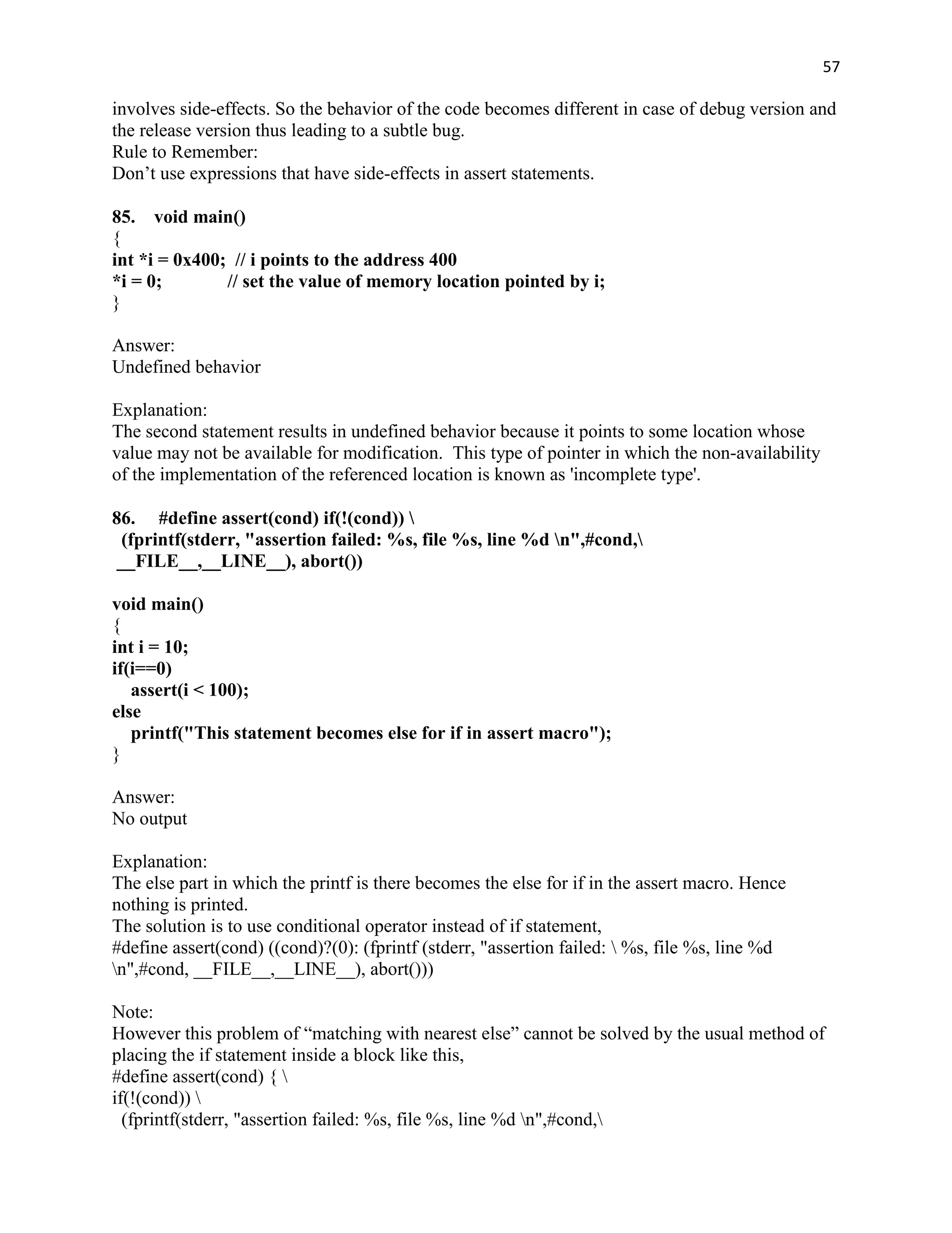 57

involves side-effects. So the behavior of the code becomes different in case of debug version and
the release version thus leading to a subtle bug.
Rule to Remember:
Don‟t use expressions that have side-effects in assert statements.

85. void main()
{
int *i = 0x400; // i points to the address 400
*i = 0;        // set the value of memory location pointed by i;
}

Answer:
Undefined behavior

Explanation:
The second statement results in undefined behavior because it points to some location whose
value may not be available for modification. This type of pointer in which the non-availability
of the implementation of the referenced location is known as 'incomplete type'.

86. #define assert(cond) if(!(cond)) 
  (fprintf(stderr, "assertion failed: %s, file %s, line %d n",#cond,
 __FILE__,__LINE__), abort())

void main()
{
int i = 10;
if(i==0)
   assert(i < 100);
else
   printf("This statement becomes else for if in assert macro");
}

Answer:
No output

Explanation:
The else part in which the printf is there becomes the else for if in the assert macro. Hence
nothing is printed.
The solution is to use conditional operator instead of if statement,
#define assert(cond) ((cond)?(0): (fprintf (stderr, "assertion failed:  %s, file %s, line %d
n",#cond, __FILE__,__LINE__), abort()))

Note:
However this problem of “matching with nearest else” cannot be solved by the usual method of
placing the if statement inside a block like this,
#define assert(cond) { 
if(!(cond)) 
  (fprintf(stderr, "assertion failed: %s, file %s, line %d n",#cond,
 
