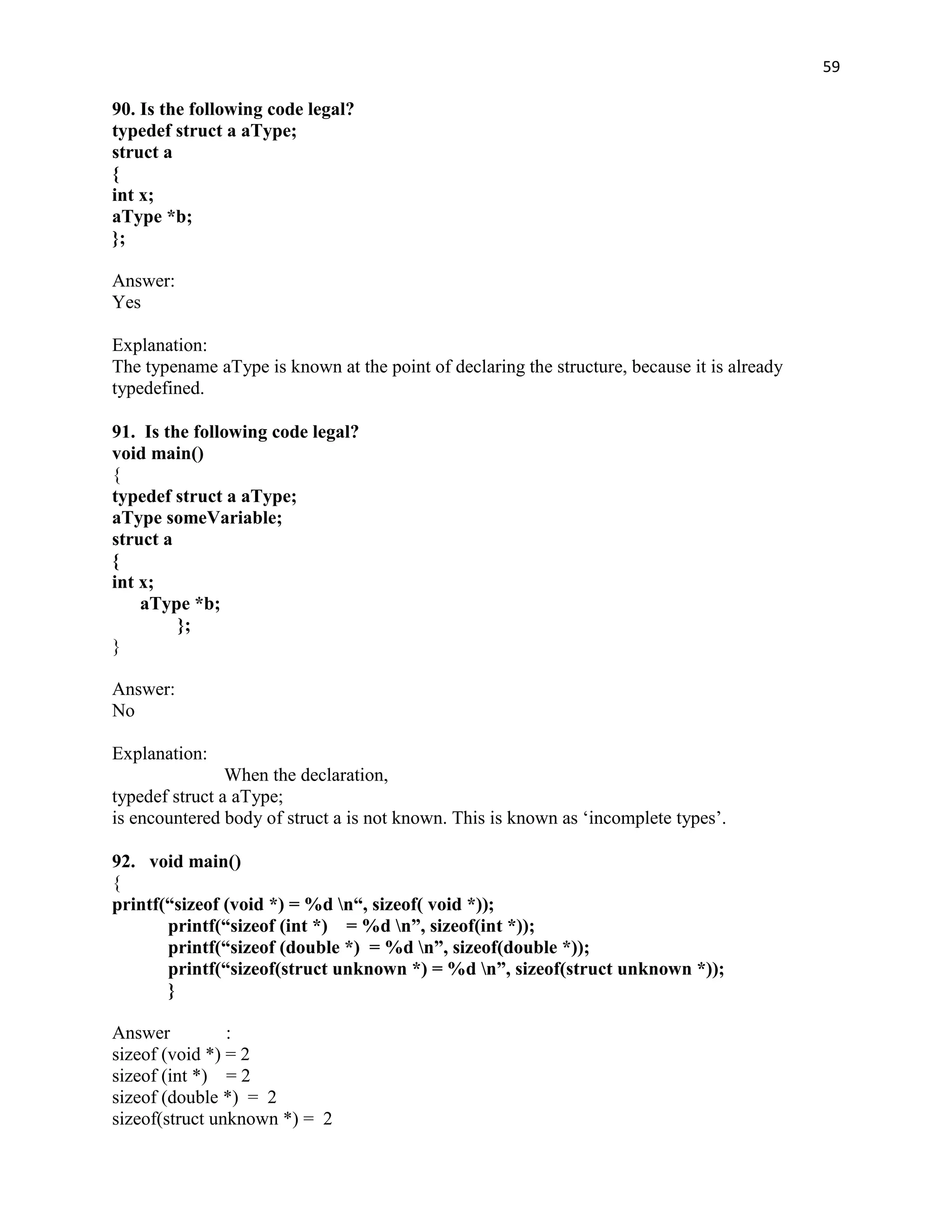 59

90. Is the following code legal?
typedef struct a aType;
struct a
{
int x;
aType *b;
};

Answer:
Yes

Explanation:
The typename aType is known at the point of declaring the structure, because it is already
typedefined.

91. Is the following code legal?
void main()
{
typedef struct a aType;
aType someVariable;
struct a
{
int x;
    aType *b;
         };
}

Answer:
No

Explanation:
                When the declaration,
typedef struct a aType;
is encountered body of struct a is not known. This is known as „incomplete types‟.

92. void main()
{
printf(“sizeof (void *) = %d n“, sizeof( void *));
       printf(“sizeof (int *) = %d n”, sizeof(int *));
       printf(“sizeof (double *) = %d n”, sizeof(double *));
       printf(“sizeof(struct unknown *) = %d n”, sizeof(struct unknown *));
       }

Answer          :
sizeof (void *) = 2
sizeof (int *) = 2
sizeof (double *) = 2
sizeof(struct unknown *) = 2
 
