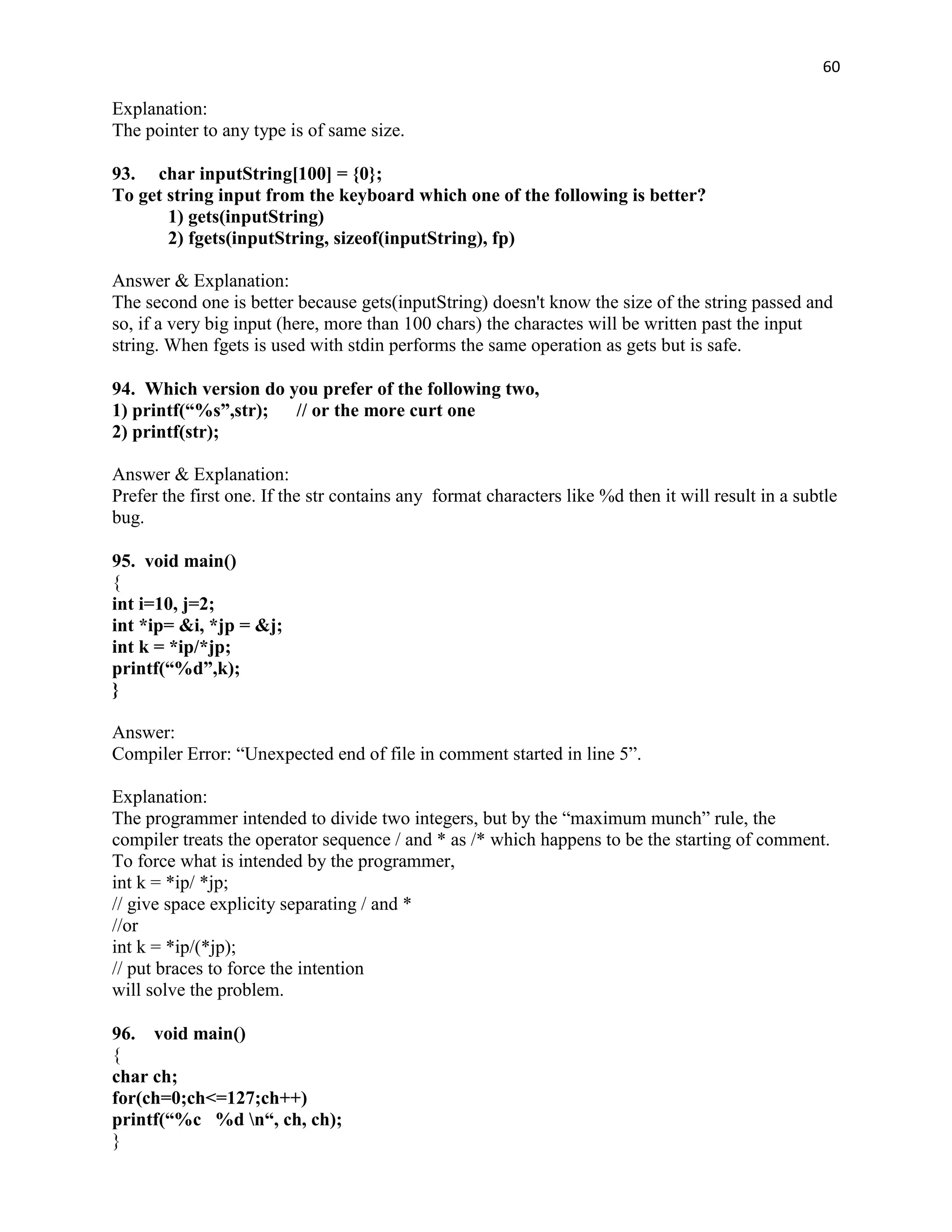 60

Explanation:
The pointer to any type is of same size.

93. char inputString[100] = {0};
To get string input from the keyboard which one of the following is better?
       1) gets(inputString)
       2) fgets(inputString, sizeof(inputString), fp)

Answer & Explanation:
The second one is better because gets(inputString) doesn't know the size of the string passed and
so, if a very big input (here, more than 100 chars) the charactes will be written past the input
string. When fgets is used with stdin performs the same operation as gets but is safe.

94. Which version do you prefer of the following two,
1) printf(“%s”,str); // or the more curt one
2) printf(str);

Answer & Explanation:
Prefer the first one. If the str contains any format characters like %d then it will result in a subtle
bug.

95. void main()
{
int i=10, j=2;
int *ip= &i, *jp = &j;
int k = *ip/*jp;
printf(“%d”,k);
}

Answer:
Compiler Error: “Unexpected end of file in comment started in line 5”.

Explanation:
The programmer intended to divide two integers, but by the “maximum munch” rule, the
compiler treats the operator sequence / and * as /* which happens to be the starting of comment.
To force what is intended by the programmer,
int k = *ip/ *jp;
// give space explicity separating / and *
//or
int k = *ip/(*jp);
// put braces to force the intention
will solve the problem.

96. void main()
{
char ch;
for(ch=0;ch<=127;ch++)
printf(“%c %d n“, ch, ch);
}
 