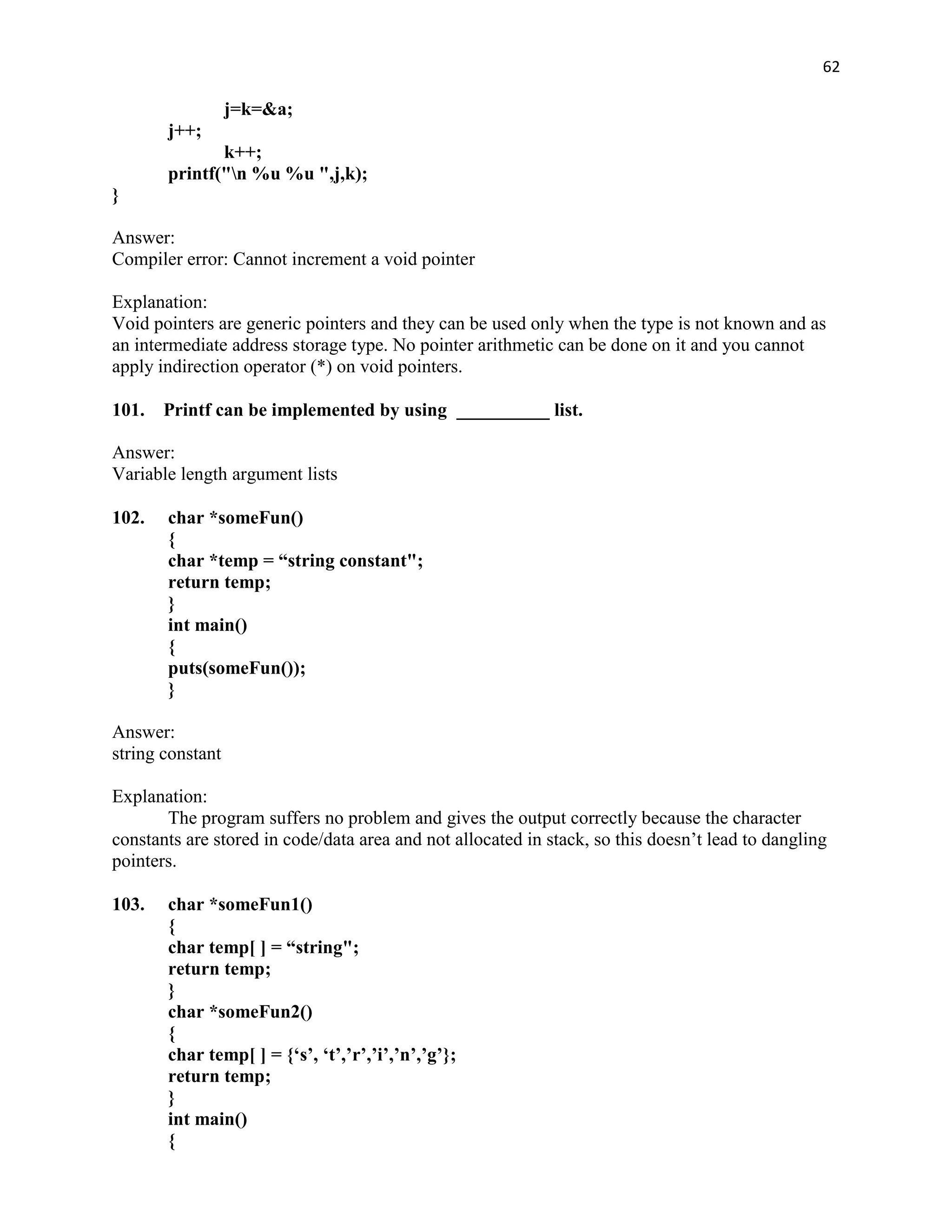 62

                  j=k=&a;
       j++;
              k++;
       printf("n %u %u ",j,k);
}

Answer:
Compiler error: Cannot increment a void pointer

Explanation:
Void pointers are generic pointers and they can be used only when the type is not known and as
an intermediate address storage type. No pointer arithmetic can be done on it and you cannot
apply indirection operator (*) on void pointers.

101. Printf can be implemented by using __________ list.

Answer:
Variable length argument lists

102.   char *someFun()
       {
       char *temp = “string constant";
       return temp;
       }
       int main()
       {
       puts(someFun());
       }

Answer:
string constant

Explanation:
       The program suffers no problem and gives the output correctly because the character
constants are stored in code/data area and not allocated in stack, so this doesn‟t lead to dangling
pointers.

103.   char *someFun1()
       {
       char temp[ ] = “string";
       return temp;
       }
       char *someFun2()
       {
       char temp[ ] = {„s‟, „t‟,‟r‟,‟i‟,‟n‟,‟g‟};
       return temp;
       }
       int main()
       {
 