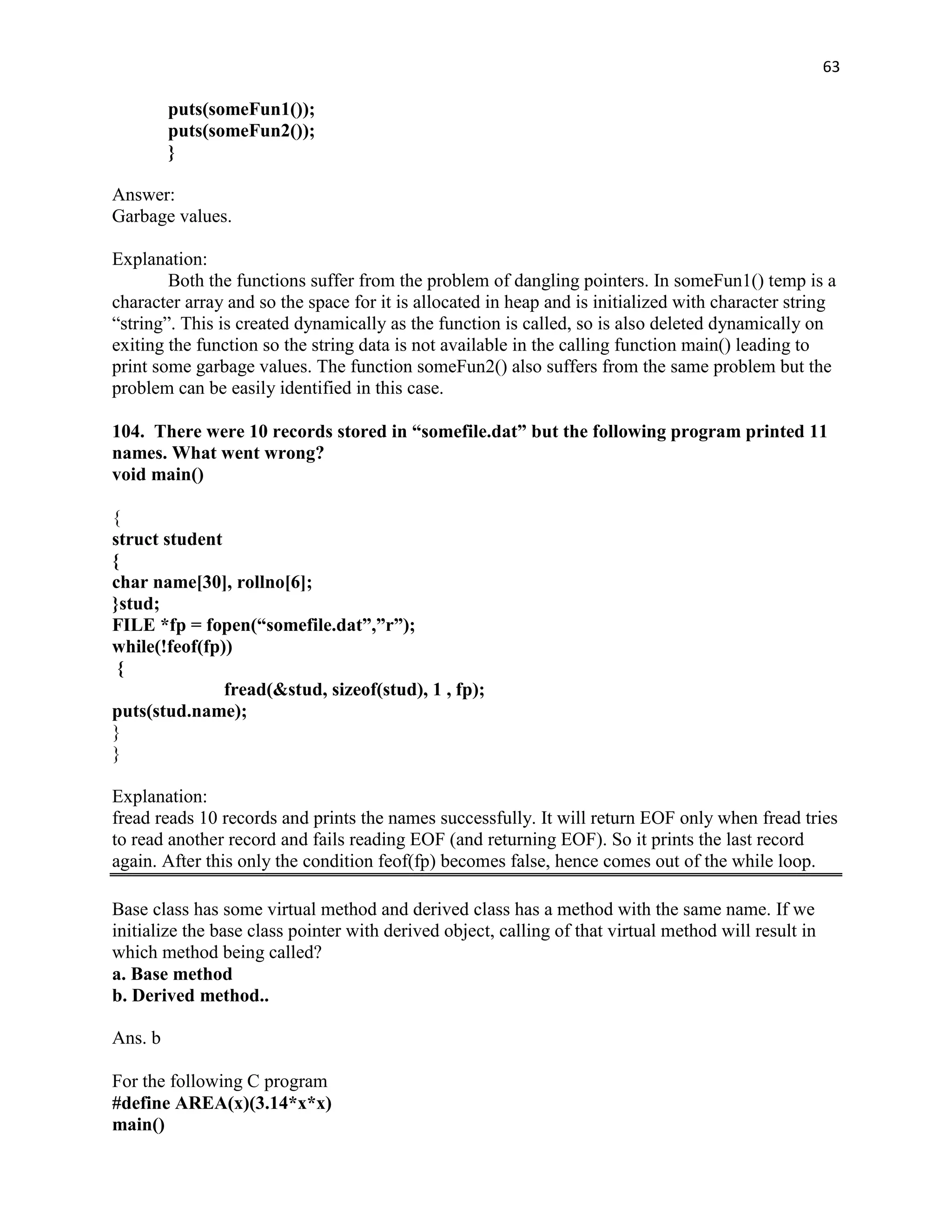 63

         puts(someFun1());
         puts(someFun2());
         }

Answer:
Garbage values.

Explanation:
        Both the functions suffer from the problem of dangling pointers. In someFun1() temp is a
character array and so the space for it is allocated in heap and is initialized with character string
“string”. This is created dynamically as the function is called, so is also deleted dynamically on
exiting the function so the string data is not available in the calling function main() leading to
print some garbage values. The function someFun2() also suffers from the same problem but the
problem can be easily identified in this case.

104. There were 10 records stored in “somefile.dat” but the following program printed 11
names. What went wrong?
void main()

{
struct student
{
char name[30], rollno[6];
}stud;
FILE *fp = fopen(“somefile.dat”,”r”);
while(!feof(fp))
 {
               fread(&stud, sizeof(stud), 1 , fp);
puts(stud.name);
}
}

Explanation:
fread reads 10 records and prints the names successfully. It will return EOF only when fread tries
to read another record and fails reading EOF (and returning EOF). So it prints the last record
again. After this only the condition feof(fp) becomes false, hence comes out of the while loop.

Base class has some virtual method and derived class has a method with the same name. If we
initialize the base class pointer with derived object, calling of that virtual method will result in
which method being called?
a. Base method
b. Derived method..

Ans. b

For the following C program
#define AREA(x)(3.14*x*x)
main()
 