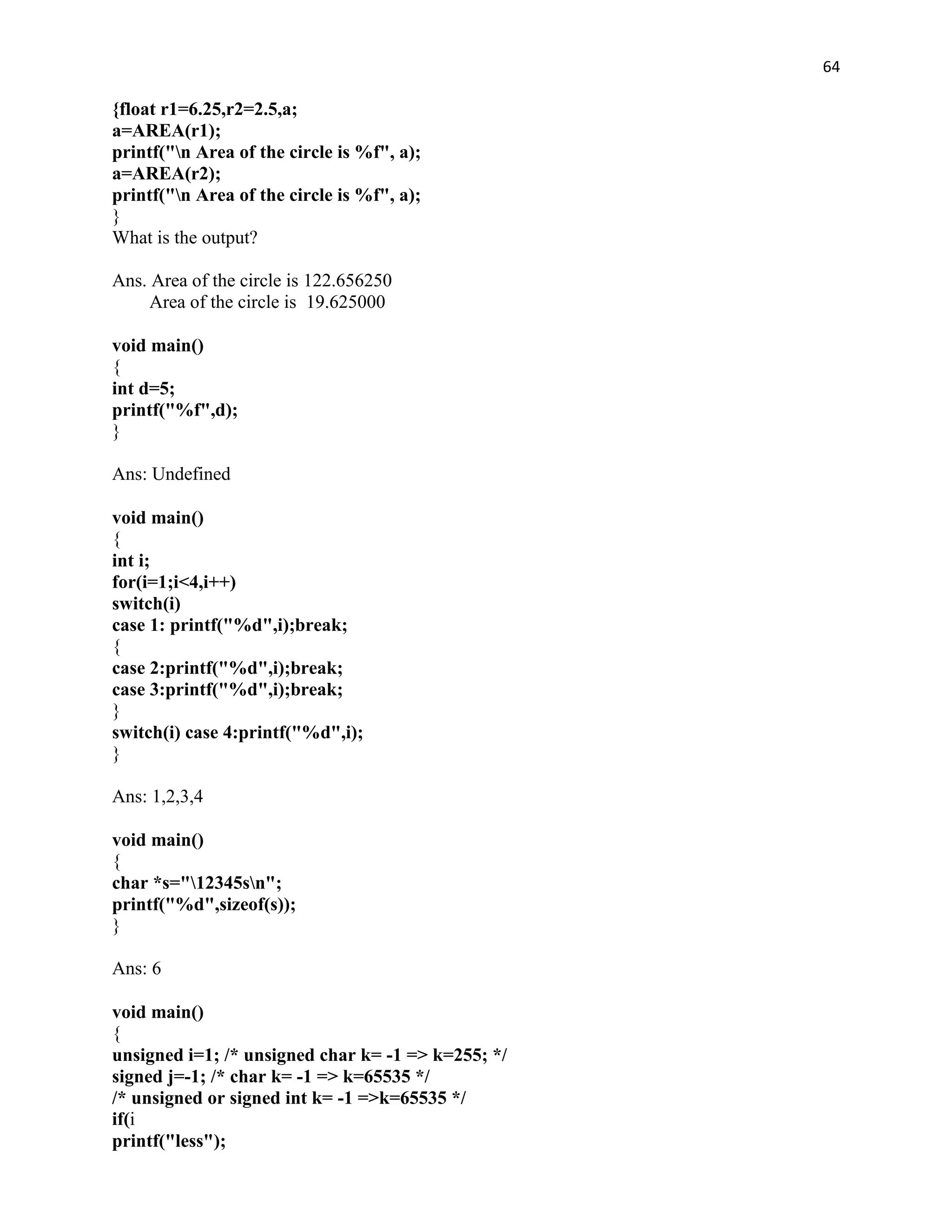 64

{float r1=6.25,r2=2.5,a;
a=AREA(r1);
printf("n Area of the circle is %f", a);
a=AREA(r2);
printf("n Area of the circle is %f", a);
}
What is the output?

Ans. Area of the circle is 122.656250
     Area of the circle is 19.625000

void main()
{
int d=5;
printf("%f",d);
}

Ans: Undefined

void main()
{
int i;
for(i=1;i<4,i++)
switch(i)
case 1: printf("%d",i);break;
{
case 2:printf("%d",i);break;
case 3:printf("%d",i);break;
}
switch(i) case 4:printf("%d",i);
}

Ans: 1,2,3,4

void main()
{
char *s="12345sn";
printf("%d",sizeof(s));
}

Ans: 6

void main()
{
unsigned i=1; /* unsigned char k= -1 => k=255; */
signed j=-1; /* char k= -1 => k=65535 */
/* unsigned or signed int k= -1 =>k=65535 */
if(i
printf("less");
 