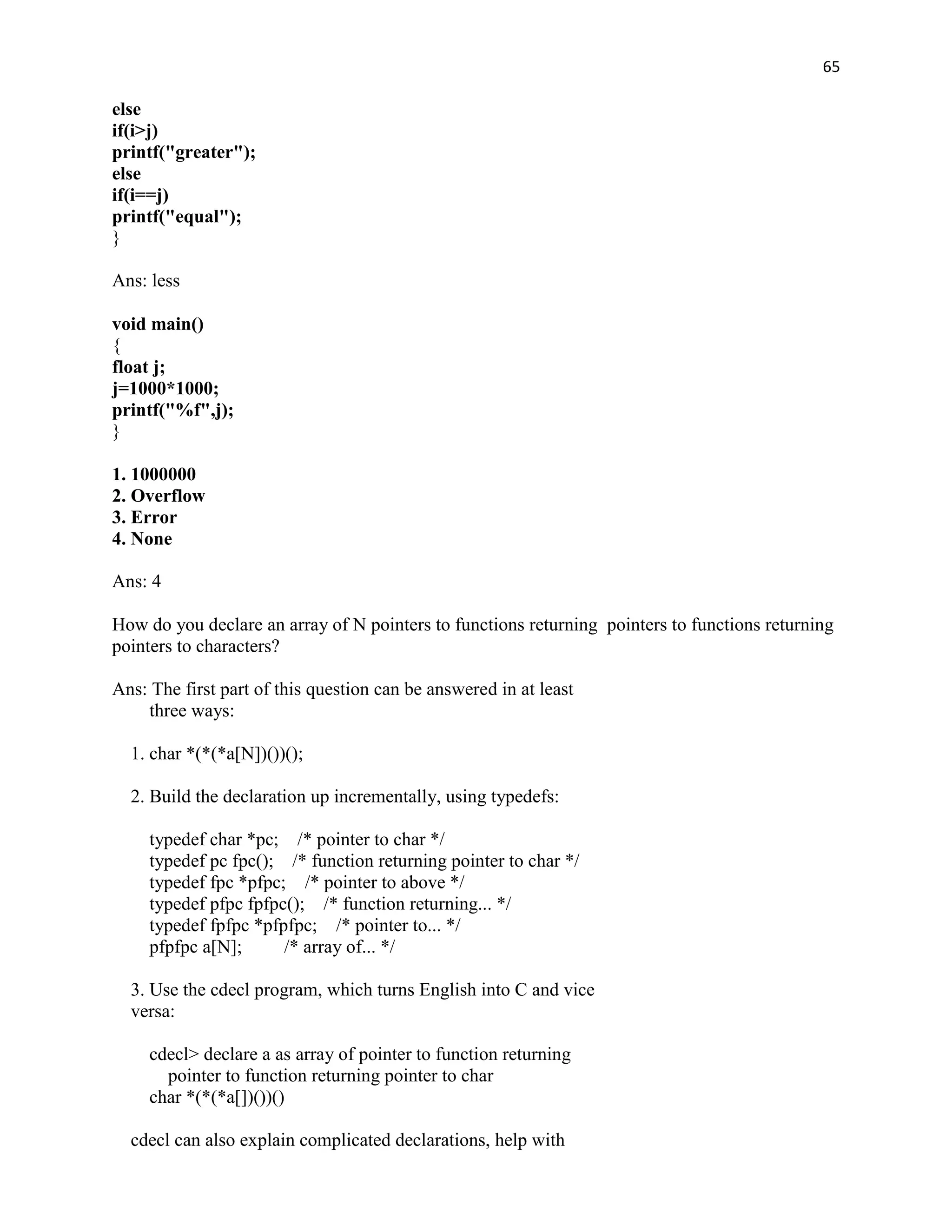 65

else
if(i>j)
printf("greater");
else
if(i==j)
printf("equal");
}

Ans: less

void main()
{
float j;
j=1000*1000;
printf("%f",j);
}

1. 1000000
2. Overflow
3. Error
4. None

Ans: 4

How do you declare an array of N pointers to functions returning pointers to functions returning
pointers to characters?

Ans: The first part of this question can be answered in at least
    three ways:

  1. char *(*(*a[N])())();

  2. Build the declaration up incrementally, using typedefs:

     typedef char *pc; /* pointer to char */
     typedef pc fpc(); /* function returning pointer to char */
     typedef fpc *pfpc; /* pointer to above */
     typedef pfpc fpfpc(); /* function returning... */
     typedef fpfpc *pfpfpc; /* pointer to... */
     pfpfpc a[N];      /* array of... */

  3. Use the cdecl program, which turns English into C and vice
  versa:

     cdecl> declare a as array of pointer to function returning
       pointer to function returning pointer to char
     char *(*(*a[])())()

  cdecl can also explain complicated declarations, help with
 