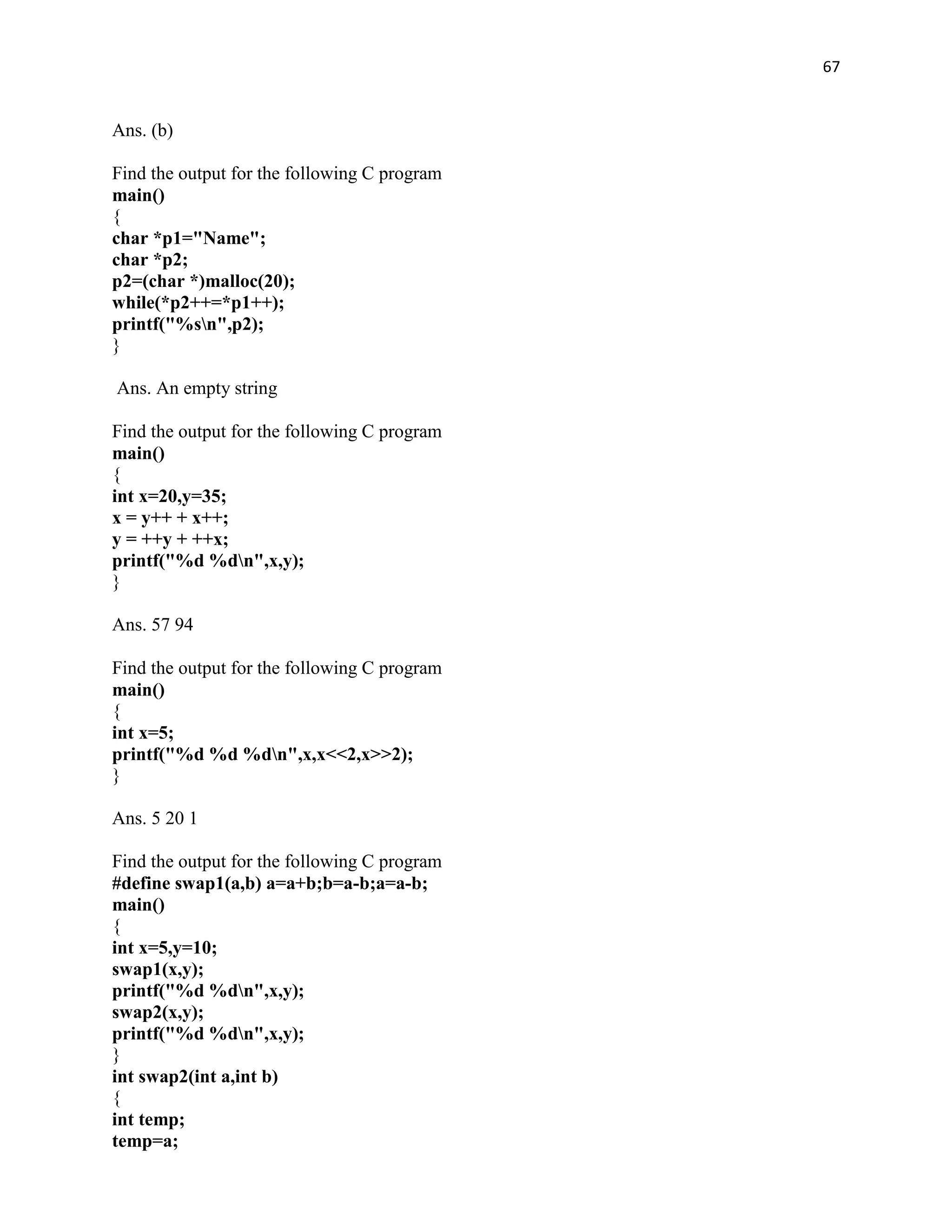 67


Ans. (b)

Find the output for the following C program
main()
{
char *p1="Name";
char *p2;
p2=(char *)malloc(20);
while(*p2++=*p1++);
printf("%sn",p2);
}

Ans. An empty string

Find the output for the following C program
main()
{
int x=20,y=35;
x = y++ + x++;
y = ++y + ++x;
printf("%d %dn",x,y);
}

Ans. 57 94

Find the output for the following C program
main()
{
int x=5;
printf("%d %d %dn",x,x<<2,x>>2);
}

Ans. 5 20 1

Find the output for the following C program
#define swap1(a,b) a=a+b;b=a-b;a=a-b;
main()
{
int x=5,y=10;
swap1(x,y);
printf("%d %dn",x,y);
swap2(x,y);
printf("%d %dn",x,y);
}
int swap2(int a,int b)
{
int temp;
temp=a;
 