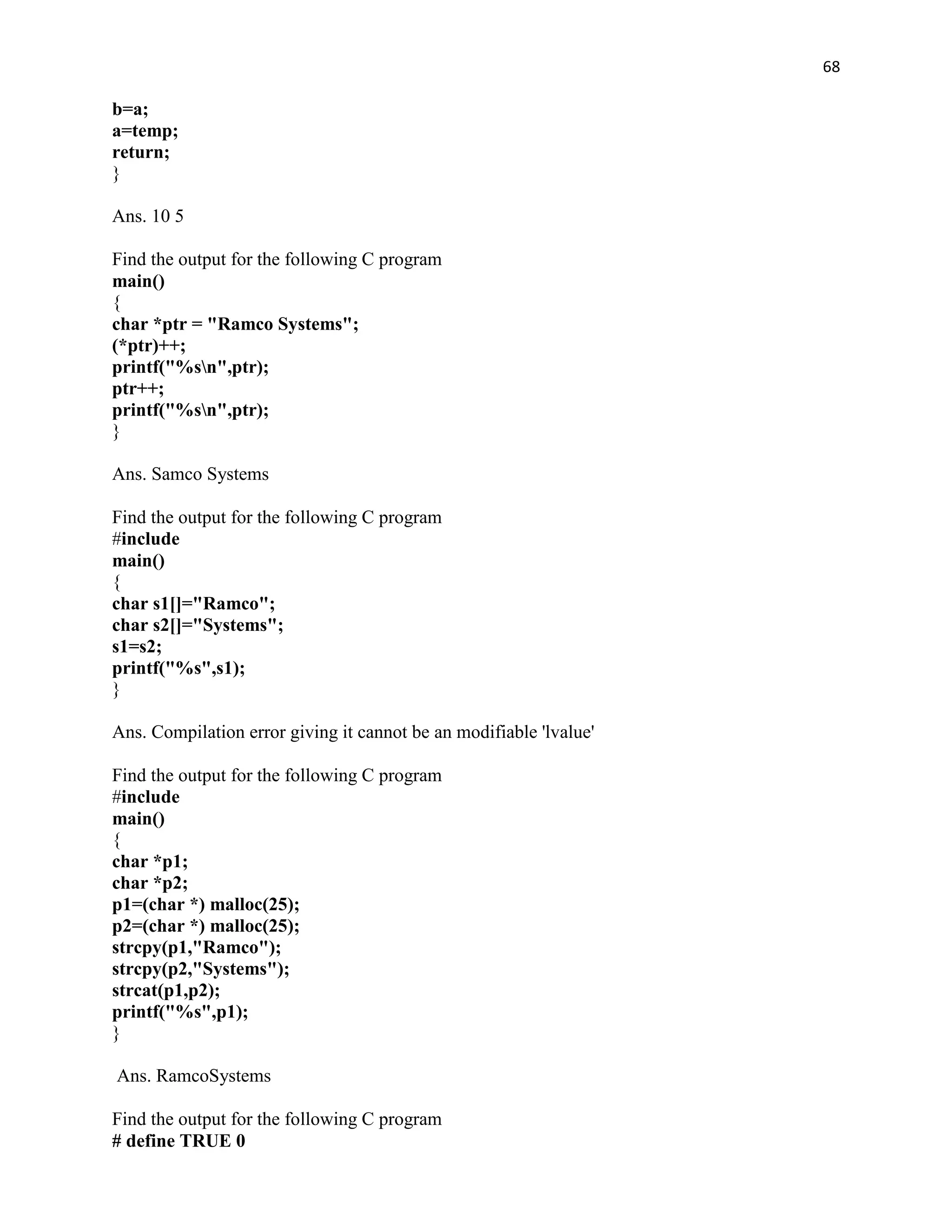 68

b=a;
a=temp;
return;
}

Ans. 10 5

Find the output for the following C program
main()
{
char *ptr = "Ramco Systems";
(*ptr)++;
printf("%sn",ptr);
ptr++;
printf("%sn",ptr);
}

Ans. Samco Systems

Find the output for the following C program
#include
main()
{
char s1[]="Ramco";
char s2[]="Systems";
s1=s2;
printf("%s",s1);
}

Ans. Compilation error giving it cannot be an modifiable 'lvalue'

Find the output for the following C program
#include
main()
{
char *p1;
char *p2;
p1=(char *) malloc(25);
p2=(char *) malloc(25);
strcpy(p1,"Ramco");
strcpy(p2,"Systems");
strcat(p1,p2);
printf("%s",p1);
}

Ans. RamcoSystems

Find the output for the following C program
# define TRUE 0
 