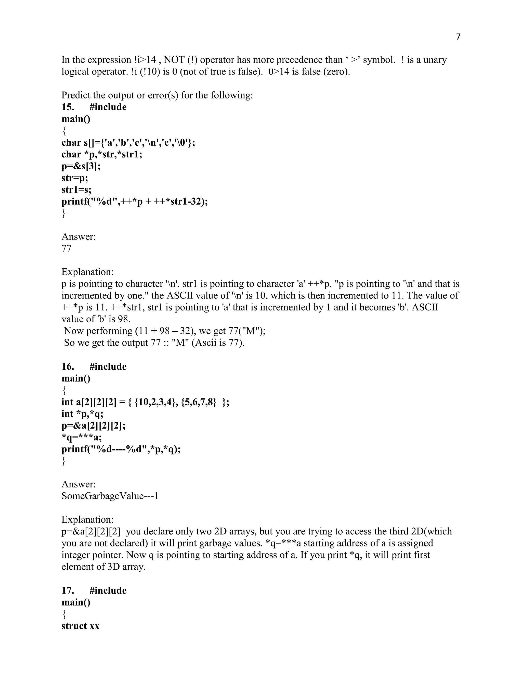 7

In the expression !i>14 , NOT (!) operator has more precedence than „ >‟ symbol. ! is a unary
logical operator. !i (!10) is 0 (not of true is false). 0>14 is false (zero).

Predict the output or error(s) for the following:
15. #include
main()
{
char s[]={'a','b','c','n','c','0'};
char *p,*str,*str1;
p=&s[3];
str=p;
str1=s;
printf("%d",++*p + ++*str1-32);
}

Answer:
77

Explanation:
p is pointing to character 'n'. str1 is pointing to character 'a' ++*p. "p is pointing to 'n' and that is
incremented by one." the ASCII value of 'n' is 10, which is then incremented to 11. The value of
++*p is 11. ++*str1, str1 is pointing to 'a' that is incremented by 1 and it becomes 'b'. ASCII
value of 'b' is 98.
 Now performing (11 + 98 – 32), we get 77("M");
 So we get the output 77 :: "M" (Ascii is 77).

16. #include
main()
{
int a[2][2][2] = { {10,2,3,4}, {5,6,7,8} };
int *p,*q;
p=&a[2][2][2];
*q=***a;
printf("%d----%d",*p,*q);
}

Answer:
SomeGarbageValue---1

Explanation:
p=&a[2][2][2] you declare only two 2D arrays, but you are trying to access the third 2D(which
you are not declared) it will print garbage values. *q=***a starting address of a is assigned
integer pointer. Now q is pointing to starting address of a. If you print *q, it will print first
element of 3D array.

17. #include
main()
{
struct xx
 