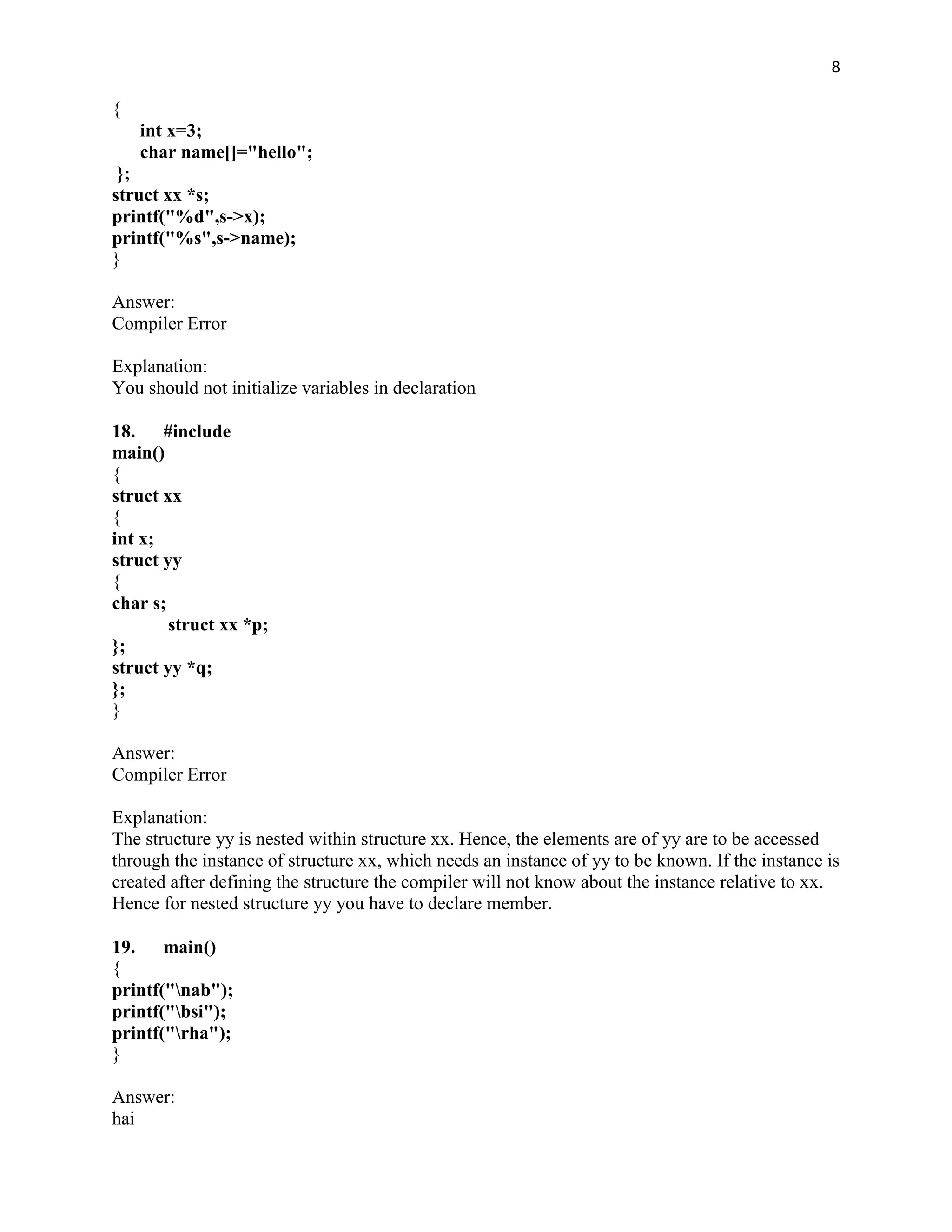 8

{
    int x=3;
    char name[]="hello";
 };
struct xx *s;
printf("%d",s->x);
printf("%s",s->name);
}

Answer:
Compiler Error

Explanation:
You should not initialize variables in declaration

18. #include
main()
{
struct xx
{
int x;
struct yy
{
char s;
        struct xx *p;
};
struct yy *q;
};
}

Answer:
Compiler Error

Explanation:
The structure yy is nested within structure xx. Hence, the elements are of yy are to be accessed
through the instance of structure xx, which needs an instance of yy to be known. If the instance is
created after defining the structure the compiler will not know about the instance relative to xx.
Hence for nested structure yy you have to declare member.

19. main()
{
printf("nab");
printf("bsi");
printf("rha");
}

Answer:
hai
 