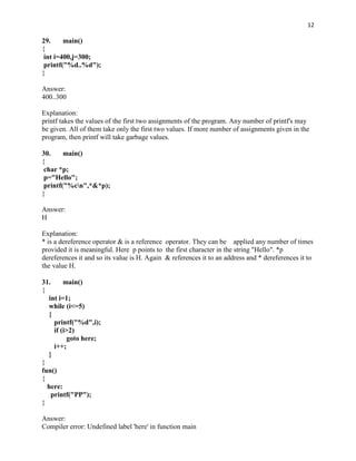 12

29.     main()
{
 int i=400,j=300;
 printf("%d..%d");
}

Answer:
400..300

Explanation:
printf takes the values of the first two assignments of the program. Any number of printf's may
be given. All of them take only the first two values. If more number of assignments given in the
program, then printf will take garbage values.

30.     main()
{
 char *p;
 p="Hello";
 printf("%cn",*&*p);
}

Answer:
H

Explanation:
* is a dereference operator & is a reference operator. They can be applied any number of times
provided it is meaningful. Here p points to the first character in the string "Hello". *p
dereferences it and so its value is H. Again & references it to an address and * dereferences it to
the value H.

31.      main()
{
  int i=1;
  while (i<=5)
  {
     printf("%d",i);
     if (i>2)
          goto here;
     i++;
  }
}
fun()
{
  here:
    printf("PP");
}

Answer:
Compiler error: Undefined label 'here' in function main
 