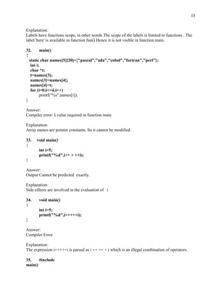 13


Explanation:
Labels have functions scope, in other words The scope of the labels is limited to functions . The
label 'here' is available in function fun() Hence it is not visible in function main.

32.      main()
{
  static char names[5][20]={"pascal","ada","cobol","fortran","perl"};
   int i;
   char *t;
   t=names[3];
   names[3]=names[4];
   names[4]=t;
   for (i=0;i<=4;i++)
         printf("%s",names[i]);
}

Answer:
Compiler error: Lvalue required in function main

Explanation:
Array names are pointer constants. So it cannot be modified.

33.   void main()
{
       int i=5;
       printf("%d",i++ + ++i);
}

Answer:
Output Cannot be predicted exactly.

Explanation:
Side effects are involved in the evaluation of i

34.    void main()
{
       int i=5;
       printf("%d",i+++++i);
}

Answer:
Compiler Error

Explanation:
The expression i+++++i is parsed as i ++ ++ + i which is an illegal combination of operators.

35.    #include
main()
 