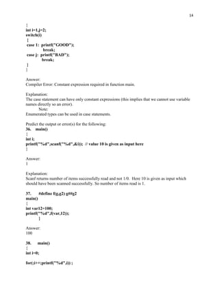 14

{
int i=1,j=2;
switch(i)
 {
 case 1: printf("GOOD");
          break;
 case j: printf("BAD");
          break;
 }
}

Answer:
Compiler Error: Constant expression required in function main.

Explanation:
The case statement can have only constant expressions (this implies that we cannot use variable
names directly so an error).
       Note:
Enumerated types can be used in case statements.

Predict the output or error(s) for the following:
36. main()
{
int i;
printf("%d",scanf("%d",&i)); // value 10 is given as input here
}

Answer:
1

Explanation:
Scanf returns number of items successfully read and not 1/0. Here 10 is given as input which
should have been scanned successfully. So number of items read is 1.

37.    #define f(g,g2) g##g2
main()
{
int var12=100;
printf("%d",f(var,12));
       }

Answer:
100

38. main()
{
int i=0;

for(;i++;printf("%d",i)) ;
 