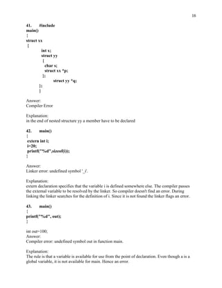 16

41.     #include
main()
{
struct xx
 {
          int x;
          struct yy
           {
             char s;
             struct xx *p;
           };
                  struct yy *q;
        };
        }

Answer:
Compiler Error

Explanation:
in the end of nested structure yy a member have to be declared

42.     main()
{
 extern int i;
 i=20;
 printf("%d",sizeof(i));
}

Answer:
Linker error: undefined symbol '_i'.

Explanation:
extern declaration specifies that the variable i is defined somewhere else. The compiler passes
the external variable to be resolved by the linker. So compiler doesn't find an error. During
linking the linker searches for the definition of i. Since it is not found the linker flags an error.

43.    main()
{
printf("%d", out);
}

int out=100;
Answer:
Compiler error: undefined symbol out in function main.

Explanation:
The rule is that a variable is available for use from the point of declaration. Even though a is a
global variable, it is not available for main. Hence an error.
 