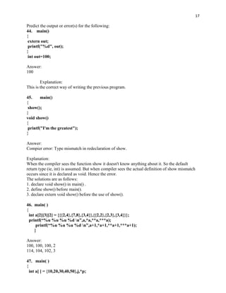 17

Predict the output or error(s) for the following:
44. main()
{
 extern out;
 printf("%d", out);
}
 int out=100;

Answer:
100

        Explanation:
This is the correct way of writing the previous program.

45.     main()
{
 show();
}
void show()
{
 printf("I'm the greatest");
}

Answer:
Compier error: Type mismatch in redeclaration of show.

Explanation:
When the compiler sees the function show it doesn't know anything about it. So the default
return type (ie, int) is assumed. But when compiler sees the actual definition of show mismatch
occurs since it is declared as void. Hence the error.
The solutions are as follows:
1. declare void show() in main() .
2. define show() before main().
3. declare extern void show() before the use of show().

46. main( )
{
  int a[2][3][2] = {{{2,4},{7,8},{3,4}},{{2,2},{2,3},{3,4}}};
  printf(“%u %u %u %d n”,a,*a,**a,***a);
      printf(“%u %u %u %d n”,a+1,*a+1,**a+1,***a+1);
     }

Answer:
100, 100, 100, 2
114, 104, 102, 3

47. main( )
{
  int a[ ] = {10,20,30,40,50},j,*p;
 