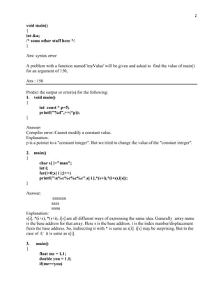 2

void main()
{
int &a;
/* some other stuff here */
}

Ans: syntax error

A problem with a function named 'myValue' will be given and asked to find the value of main()
for an argument of 150,

Ans : 150

Predict the output or error(s) for the following:
1. void main()
{
        int const * p=5;
        printf("%d",++(*p));
}

Answer:
Compiler error: Cannot modify a constant value.
Explanation:
p is a pointer to a "constant integer". But we tried to change the value of the "constant integer".

2.   main()
{
       char s[ ]="man";
       int i;
       for(i=0;s[ i ];i++)
       printf("n%c%c%c%c",s[ i ],*(s+i),*(i+s),i[s]);
}

Answer:
                mmmm
               aaaa
               nnnn
Explanation:
s[i], *(i+s), *(s+i), i[s] are all different ways of expressing the same idea. Generally array name
is the base address for that array. Here s is the base address. i is the index number/displacement
from the base address. So, indirecting it with * is same as s[i]. i[s] may be surprising. But in the
case of C it is same as s[i].

3.    main()
{
       float me = 1.1;
       double you = 1.1;
       if(me==you)
 