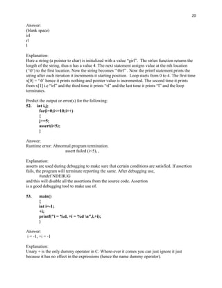 20

Answer:
(blank space)
irl
rl
l

Explanation:
Here a string (a pointer to char) is initialized with a value “girl”. The strlen function returns the
length of the string, thus n has a value 4. The next statement assigns value at the nth location
(„0‟) to the first location. Now the string becomes “0irl” . Now the printf statement prints the
string after each iteration it increments it starting position. Loop starts from 0 to 4. The first time
x[0] = „0‟ hence it prints nothing and pointer value is incremented. The second time it prints
from x[1] i.e “irl” and the third time it prints “rl” and the last time it prints “l” and the loop
terminates.

Predict the output or error(s) for the following:
52. int i,j;
        for(i=0;i<=10;i++)
        {
        j+=5;
        assert(i<5);
        }

Answer:
Runtime error: Abnormal program termination.
                    assert failed (i<5), ,

Explanation:
asserts are used during debugging to make sure that certain conditions are satisfied. If assertion
fails, the program will terminate reporting the same. After debugging use,
         #undef NDEBUG
and this will disable all the assertions from the source code. Assertion
is a good debugging tool to make use of.

53.    main()
       {
       int i=-1;
       +i;
       printf("i = %d, +i = %d n",i,+i);
       }

Answer:
i = -1, +i = -1

Explanation:
Unary + is the only dummy operator in C. Where-ever it comes you can just ignore it just
because it has no effect in the expressions (hence the name dummy operator).
 