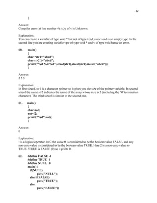 22

        }

Answer:
Compiler error (at line number 4): size of v is Unknown.

Explanation:
You can create a variable of type void * but not of type void, since void is an empty type. In the
second line you are creating variable vptr of type void * and v of type void hence an error.

60.     main()
        {
        char *str1="abcd";
        char str2[]="abcd";
        printf("%d %d %d",sizeof(str1),sizeof(str2),sizeof("abcd"));
        }

Answer:
255

Explanation:
In first sizeof, str1 is a character pointer so it gives you the size of the pointer variable. In second
sizeof the name str2 indicates the name of the array whose size is 5 (including the '0' termination
character). The third sizeof is similar to the second one.

61.    main()
       {
       char not;
       not=!2;
       printf("%d",not);
       }

Answer:
0

Explanation:
! is a logical operator. In C the value 0 is considered to be the boolean value FALSE, and any
non-zero value is considered to be the boolean value TRUE. Here 2 is a non-zero value so
TRUE. !TRUE is FALSE (0) so it prints 0.

62.     #define FALSE -1
        #define TRUE 1
        #define NULL 0
        main() {
         if(NULL)
                puts("NULL");
         else if(FALSE)
                puts("TRUE");
         else
                puts("FALSE");
 