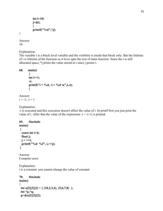 25

            int i=10;
            j=&i;
            }
            printf("%d",*j);
}

Answer:
10

Explanation:
The variable i is a block level variable and the visibility is inside that block only. But the lifetime
of i is lifetime of the function so it lives upto the exit of main function. Since the i is still
allocated space, *j prints the value stored in i since j points i.

68.    main()
       {
       int i=-1;
       -i;
       printf("i = %d, -i = %d n",i,-i);
       }

Answer:
i = -1, -i = 1

Explanation:
-i is executed and this execution doesn't affect the value of i. In printf first you just print the
value of i. After that the value of the expression -i = -(-1) is printed.

69.      #include
main()
 {
   const int i=4;
   float j;
   j = ++i;
   printf("%d %f", i,++j);
 }

Answer:
Compiler error

Explanation:
i is a constant. you cannot change the value of constant

70.      #include
main()
{
  int a[2][2][2] = { {10,2,3,4}, {5,6,7,8} };
  int *p,*q;
  p=&a[2][2][2];
 