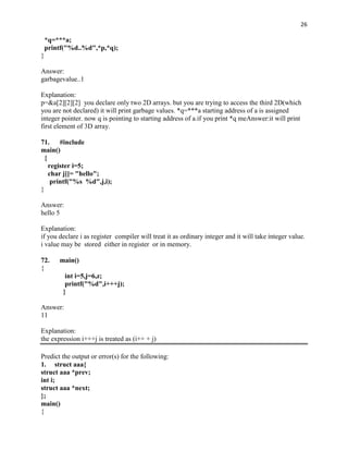 26

    *q=***a;
    printf("%d..%d",*p,*q);
}

Answer:
garbagevalue..1

Explanation:
p=&a[2][2][2] you declare only two 2D arrays. but you are trying to access the third 2D(which
you are not declared) it will print garbage values. *q=***a starting address of a is assigned
integer pointer. now q is pointing to starting address of a.if you print *q meAnswer:it will print
first element of 3D array.

71. #include
main()
  {
    register i=5;
    char j[]= "hello";
     printf("%s %d",j,i);
}

Answer:
hello 5

Explanation:
if you declare i as register compiler will treat it as ordinary integer and it will take integer value.
i value may be stored either in register or in memory.

72.     main()
{
          int i=5,j=6,z;
          printf("%d",i+++j);
         }

Answer:
11

Explanation:
the expression i+++j is treated as (i++ + j)

Predict the output or error(s) for the following:
1. struct aaa{
struct aaa *prev;
int i;
struct aaa *next;
};
main()
{
 