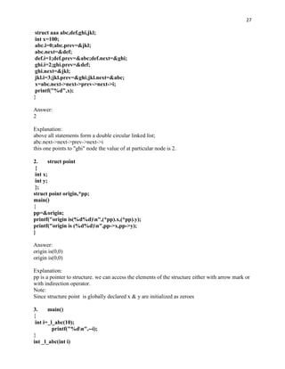 27

 struct aaa abc,def,ghi,jkl;
 int x=100;
 abc.i=0;abc.prev=&jkl;
 abc.next=&def;
 def.i=1;def.prev=&abc;def.next=&ghi;
 ghi.i=2;ghi.prev=&def;
 ghi.next=&jkl;
 jkl.i=3;jkl.prev=&ghi;jkl.next=&abc;
 x=abc.next->next->prev->next->i;
 printf("%d",x);
}

Answer:
2

Explanation:
above all statements form a double circular linked list;
abc.next->next->prev->next->i
this one points to "ghi" node the value of at particular node is 2.

2.     struct point
 {
 int x;
 int y;
 };
struct point origin,*pp;
main()
{
pp=&origin;
printf("origin is(%d%d)n",(*pp).x,(*pp).y);
printf("origin is (%d%d)n",pp->x,pp->y);
}

Answer:
origin is(0,0)
origin is(0,0)

Explanation:
pp is a pointer to structure. we can access the elements of the structure either with arrow mark or
with indirection operator.
Note:
Since structure point is globally declared x & y are initialized as zeroes

3.     main()
{
 int i=_l_abc(10);
         printf("%dn",--i);
}
int _l_abc(int i)
 