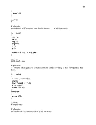 28

{
 return(i++);
}

Answer:
9

Explanation:
return(i++) it will first return i and then increments. i.e. 10 will be returned.

4.     main()
{
 char *p;
 int *q;
 long *r;
 p=q=r=0;
 p++;
 q++;
 r++;
 printf("%p...%p...%p",p,q,r);
}

Answer:
0001...0002...0004

Explanation:
++ operator when applied to pointers increments address according to their corresponding data-
types.

5.    main()
{
 char c=' ',x,convert(z);
 getc(c);
 if((c>='a') && (c<='z'))
 x=convert(c);
 printf("%c",x);
}
convert(z)
{
  return z-32;
}

Answer:
Compiler error

Explanation:
declaration of convert and format of getc() are wrong.
 
