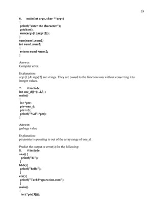 29

6.    main(int argc, char **argv)
{
 printf("enter the character");
 getchar();
 sum(argv[1],argv[2]);
}
sum(num1,num2)
int num1,num2;
{
 return num1+num2;
}

Answer:
Compiler error.

Explanation:
argv[1] & argv[2] are strings. They are passed to the function sum without converting it to
integer values.

7.     # include
int one_d[]={1,2,3};
main()
{
 int *ptr;
 ptr=one_d;
 ptr+=3;
 printf("%d",*ptr);
}

Answer:
garbage value

Explanation:
ptr pointer is pointing to out of the array range of one_d.

Predict the output or error(s) for the following:
8.      # include
aaa() {
  printf("hi");
 }
bbb(){
 printf("hello");
 }
ccc(){
 printf("TechPreparation.com");
 }
main()
{
  int (*ptr[3])();
 