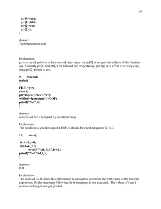 30

    ptr[0]=aaa;
    ptr[1]=bbb;
    ptr[2]=ccc;
    ptr[2]();
}

Answer:
TechPreparation.com



Explanation:
ptr is array of pointers to functions of return type int.ptr[0] is assigned to address of the function
aaa. Similarly ptr[1] and ptr[2] for bbb and ccc respectively. ptr[2]() is in effect of writing ccc(),
since ptr[2] points to ccc.

9.    #include
main()
{
FILE *ptr;
char i;
ptr=fopen("zzz.c","r");
while((i=fgetch(ptr))!=EOF)
printf("%c",i);
}

Answer:
contents of zzz.c followed by an infinite loop

Explanation:
The condition is checked against EOF, it should be checked against NULL.

10.     main()
{
 int i =0;j=0;
 if(i && j++)
        printf("%d..%d",i++,j);
printf("%d..%d,i,j);
}

Answer:
0..0

Explanation:
The value of i is 0. Since this information is enough to determine the truth value of the boolean
expression. So the statement following the if statement is not executed. The values of i and j
remain unchanged and get printed.
 