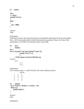 31

11. main()
{
 int i;
 i = abc();
 printf("%d",i);
}
abc()
{
 _AX = 1000;
}

Answer:
1000

Explanation:
Normally the return value from the function is through the information from the accumulator.
Here _AH is the pseudo global variable denoting the accumulator. Hence, the value of the
accumulator is set 1000 so the function returns value 1000.

12.    int i;
       main(){
int t;
for ( t=4;scanf("%d",&i)-t;printf("%dn",i))
                 printf("%d--",t--);
                 }
        // If the inputs are 0,1,2,3 find the o/p
Answer:
        4--0
                 3--1
                 2--2

Explanation:
Let us assume some x= scanf("%d",&i)-t the values during execution
              will be,
      t    i    x
      4    0    -4
      3    1    -2
      2    2     0

13.      main(){
  int a= 0;int b = 20;char x =1;char y =10;
  if(a,b,x,y)
      printf("hello");
 }

Answer:
hello

Explanation:
 