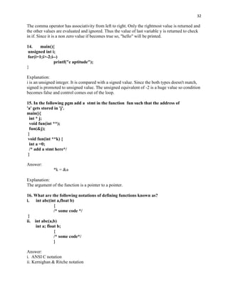 32

The comma operator has associativity from left to right. Only the rightmost value is returned and
the other values are evaluated and ignored. Thus the value of last variable y is returned to check
in if. Since it is a non zero value if becomes true so, "hello" will be printed.

14.     main(){
 unsigned int i;
 for(i=1;i>-2;i--)
                printf("c aptitude");
}

Explanation:
i is an unsigned integer. It is compared with a signed value. Since the both types doesn't match,
signed is promoted to unsigned value. The unsigned equivalent of -2 is a huge value so condition
becomes false and control comes out of the loop.

15. In the following pgm add a stmt in the function fun such that the address of
'a' gets stored in 'j'.
main(){
  int * j;
  void fun(int **);
  fun(&j);
 }
 void fun(int **k) {
  int a =0;
  /* add a stmt here*/
 }

Answer:
               *k = &a

Explanation:
The argument of the function is a pointer to a pointer.

16. What are the following notations of defining functions known as?
i.   int abc(int a,float b)
                {
                /* some code */
 }
ii. int abc(a,b)
     int a; float b;
                {
                /* some code*/
                }

Answer:
i. ANSI C notation
ii. Kernighan & Ritche notation
 
