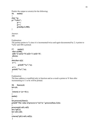 33

Predict the output or error(s) for the following:
16. main()
{
char *p;
p="%dn";
       p++;
       p++;
       printf(p-2,300);
}

Answer:
300

Explanation:
The pointer points to % since it is incremented twice and again decremented by 2, it points to
'%dn' and 300 is printed.

17.     main(){
 char a[100];
 a[0]='a';a[1]]='b';a[2]='c';a[4]='d';
 abc(a);
}
abc(char a[]){
 a++;
         printf("%c",*a);
 a++;
 printf("%c",*a);
}

Explanation:
The base address is modified only in function and as a result a points to 'b' then after
incrementing to 'c' so bc will be printed.

18. func(a,b)
int a,b;
{
 return( a= (a==b) );
}
main()
{
int process(),func();
printf("The value of process is %d !n ",process(func,3,6));
}
process(pf,val1,val2)
int (*pf) ();
int val1,val2;
{
return((*pf) (val1,val2));
 }
 
