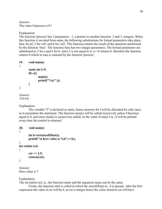 34


Answer:
The value if process is 0 !

Explanation:
The function 'process' has 3 parameters - 1, a pointer to another function 2 and 3, integers. When
this function is invoked from main, the following substitutions for formal parameters take place:
func for pf, 3 for val1 and 6 for val2. This function returns the result of the operation performed
by the function 'func'. The function func has two integer parameters. The formal parameters are
substituted as 3 for a and 6 for b. since 3 is not equal to 6, a==b returns 0. therefore the function
returns 0 which in turn is returned by the function 'process'.

19.     void main()
{
        static int i=5;
        if(--i){
                 main();
                 printf("%d ",i);
        }
}

Answer:
0000

Explanation:
        The variable "I" is declared as static, hence memory for I will be allocated for only once,
as it encounters the statement. The function main() will be called recursively unless I becomes
equal to 0, and since main() is recursively called, so the value of static I ie., 0 will be printed
every time the control is returned.

20.     void main()
{
        int k=ret(sizeof(float));
        printf("n here value is %d",++k);
}
int ret(int ret)
{
        ret += 2.5;
        return(ret);
}

Answer:
Here value is 7

Explanation:
The int ret(int ret), ie., the function name and the argument name can be the same.
        Firstly, the function ret() is called in which the sizeof(float) ie., 4 is passed, after the first
expression the value in ret will be 6, as ret is integer hence the value stored in ret will have
 