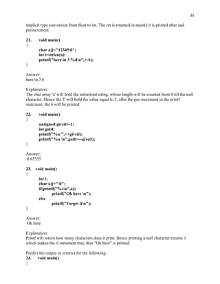 35

implicit type conversion from float to int. The ret is returned in main() it is printed after and
preincrement.

21.    void main()
{
       char a[]="123450";
       int i=strlen(a);
       printf("here in 3 %dn",++i);
}

Answer:
here in 3 6

Explanation:
The char array 'a' will hold the initialized string, whose length will be counted from 0 till the null
character. Hence the 'I' will hold the value equal to 5, after the pre-increment in the printf
statement, the 6 will be printed.

22.    void main()
{
       unsigned giveit=-1;
       int gotit;
       printf("%u ",++giveit);
       printf("%u n",gotit=--giveit);
}

Answer:
0 65535

23.   void main()
{
       int i;
       char a[]="0";
       if(printf("%sn",a))
               printf("Ok here n");
       else
               printf("Forget itn");
}

Answer:
Ok here

Explanation:
Printf will return how many characters does it print. Hence printing a null character returns 1
which makes the if statement true, thus "Ok here" is printed.

Predict the output or error(s) for the following:
24. void main()
{
 