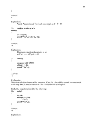 38

}

Answer:
4

Explanation:
      *a and -*a cancels out. The result is as simple as 1 + 3 = 4 !

31.     #define prod(a,b) a*b
main()
{
       int x=3,y=4;
       printf("%d",prod(x+2,y-1));
}

Answer:
10

Explanation:
      The macro expands and evaluates to as:
      x+2*y-1 => x+(2*y)-1 => 10

32.     main()
{
       unsigned int i=65000;
       while(i++!=0);
       printf("%d",i);
}

Answer:
1

Explanation:
Note the semicolon after the while statement. When the value of i becomes 0 it comes out of
while loop. Due to post-increment on i the value of i while printing is 1.

Predict the output or error(s) for the following:
33.     main()
{
        int i=0;
        while(+(+i--)!=0)
                i-=i++;
        printf("%d",i);
}

Answer:
-1

Explanation:
 