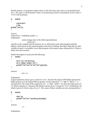 4

Initially pointer c is assigned to both p and q. In the first loop, since only q is incremented and
not c , the value 2 will be printed 5 times. In second loop p itself is incremented. So the values 2
3 4 6 5 will be printed.

6.   main()
{
       extern int i;
       i=20;
printf("%d",i);
}

Answer:
Linker Error : Undefined symbol '_i'
Explanation:
                extern storage class in the following declaration,
                        extern int i;
specifies to the compiler that the memory for i is allocated in some other program and that
address will be given to the current program at the time of linking. But linker finds that no other
variable of name i is available in any other program with memory space allocated for it. Hence a
linker error has occurred .

Predict the output or error(s) for the following:
7.   main()
{
        int i=-1,j=-1,k=0,l=2,m;
        m=i++&&j++&&k++||l++;
        printf("%d %d %d %d %d",i,j,k,l,m);
}

Answer:
               00131

Explanation :
Logical operations always give a result of 1 or 0 . And also the logical AND (&&) operator has
higher priority over the logical OR (||) operator. So the expression „i++ && j++ && k++‟ is
executed first. The result of this expression is 0 (-1 && -1 && 0 = 0). Now the expression is 0
|| 2 which evaluates to 1 (because OR operator always gives 1 except for „0 || 0‟ combination- for
which it gives 0). So the value of m is 1. The values of other variables are also incremented by 1.

8.   main()
{
       char *p;
       printf("%d %d ",sizeof(*p),sizeof(p));
}

Answer:
               12

Explanation:
 