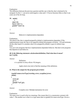 41

Explanation
The difference between the previous question and this one is that the char is declared to be
unsigned. So the i++ can never yield negative value and i>=0 never becomes false so that it can
come out of the for loop.

39. main()
       {
    char i=0;
    for(;i>=0;i++) ;
    printf("%dn",i);

}

Answer:
                Behavior is implementation dependent.

Explanation:
The detail if the char is signed/unsigned by default is implementation dependent. If the
implementation treats the char to be signed by default the program will print –128 and terminate.
On the other hand if it considers char to be unsigned by default, it goes to infinite loop.
Rule:
You can write programs that have implementation dependent behavior. But dont write programs
that depend on such behavior.

40. Is the following statement a declaration/definition. Find what does it mean?
int (*x)[10];

Answer
                Definition.
        x is a pointer to array of(size 10) integers.

                Apply clock-wise rule to find the meaning of this definition.

41. What is the output for the program given below

     typedef enum errorType{warning, error, exception,}error;
     main()
    {
       error g1;
       g1=1;
       printf("%d",g1);
     }

Answer
                Compiler error: Multiple declaration for error

Explanation
The name error is used in the two meanings. One means that it is a enumerator constant with
value 1. The another use is that it is a type name (due to typedef) for enum errorType. Given a
 