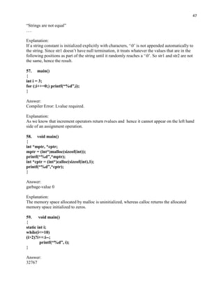 47

“Strings are not equal”
….

Explanation:
If a string constant is initialized explicitly with characters, „0‟ is not appended automatically to
the string. Since str1 doesn‟t have null termination, it treats whatever the values that are in the
following positions as part of the string until it randomly reaches a „0‟. So str1 and str2 are not
the same, hence the result.

57. main()
{
int i = 3;
for (;i++=0;) printf(“%d”,i);
}

Answer:
Compiler Error: Lvalue required.

Explanation:
As we know that increment operators return rvalues and hence it cannot appear on the left hand
side of an assignment operation.

58. void main()
{
int *mptr, *cptr;
mptr = (int*)malloc(sizeof(int));
printf(“%d”,*mptr);
int *cptr = (int*)calloc(sizeof(int),1);
printf(“%d”,*cptr);
}

Answer:
garbage-value 0

Explanation:
The memory space allocated by malloc is uninitialized, whereas calloc returns the allocated
memory space initialized to zeros.

59. void main()
{
static int i;
while(i<=10)
(i>2)?i++:i--;
        printf(“%d”, i);
}

Answer:
32767
 