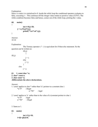 48

Explanation:
Since i is static it is initialized to 0. Inside the while loop the conditional operator evaluates to
false, executing i--. This continues till the integer value rotates to positive value (32767). The
while condition becomes false and hence, comes out of the while loop, printing the i value.

60.    main()
{
                 int i=10,j=20;
        j = i, j?(i,j)?i:j:j;
                 printf("%d %d",i,j);
}

Answer:
10 10

Explanation:
               The Ternary operator ( ? : ) is equivalent for if-then-else statement. So the
question can be written as:
               if(i,j)
                   {
if(i,j)
                   j = i;
               else
                  j = j;
               }
         else
               j = j;

61. 1. const char *a;
2. char* const a;
3. char const *a;
-Differentiate the above declarations.

Answer:
1. 'const' applies to char * rather than 'a' ( pointer to a constant char )
        *a='F'      : illegal
                          a="Hi"     : legal

2. 'const' applies to 'a' rather than to the value of a (constant pointer to char )
        *a='F'      : legal
        a="Hi"       : illegal


3. Same as 1.

62.   main()
{
              int i=5,j=10;
        i=i&=j&&10;
 