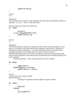 49

               printf("%d %d",i,j);
}

Answer:
1 10

Explanation:
The expression can be written as i=(i&=(j&&10)); The inner expression (j&&10) evaluates to 1
because j==10. i is 5. i = 5&1 is 1. Hence the result.

Predict the output or error(s) for the following:
63. main()
{
                  int i=4,j=7;
        j = j || i++ && printf("YOU CAN");
                  printf("%d %d", i, j);
}

Answer:
41

Explanation:
The boolean expression needs to be evaluated only till the truth value of the expression is not
known. j is not equal to zero itself means that the expression‟s truth value is 1. Because it is
followed by || and true || (anything) => true where (anything) will not be evaluated. So the
remaining expression is not evaluated and so the value of i remains the same.
Similarly when && operator is involved in an expression, when any of the operands become
false, the whole expression‟s truth value becomes false and hence the remaining expression will
not be evaluated.
         false && (anything) => false where (anything) will not be evaluated.

64.   main()
{
              register int a=2;
       printf("Address of a = %d",&a);
              printf("Value of a = %d",a);
}

Answer:
Compier Error: '&' on register variable
Rule to Remember:
              & (address of ) operator cannot be applied on register variables.

65.   main()
{
              float i=1.5;
       switch(i)
              {
              case 1: printf("1");
 