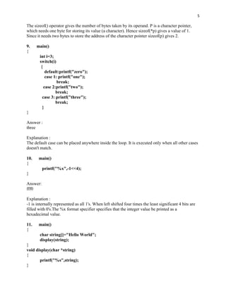 5

The sizeof() operator gives the number of bytes taken by its operand. P is a character pointer,
which needs one byte for storing its value (a character). Hence sizeof(*p) gives a value of 1.
Since it needs two bytes to store the address of the character pointer sizeof(p) gives 2.

9.    main()
{
        int i=3;
        switch(i)
         {
            default:printf("zero");
            case 1: printf("one");
                   break;
           case 2:printf("two");
                  break;
          case 3: printf("three");
                  break;
          }
}

Answer :
three

Explanation :
The default case can be placed anywhere inside the loop. It is executed only when all other cases
doesn't match.

10.    main()
{
          printf("%x",-1<<4);
}

Answer:
fff0

Explanation :
-1 is internally represented as all 1's. When left shifted four times the least significant 4 bits are
filled with 0's.The %x format specifier specifies that the integer value be printed as a
hexadecimal value.

11.    main()
{
        char string[]="Hello World";
        display(string);
}
void display(char *string)
{
       printf("%s",string);
}
 