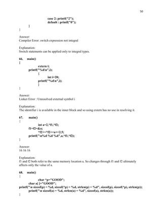 50

                       case 2: printf("2");
                       default : printf("0");
       }
}

Answer:
Compiler Error: switch expression not integral

Explanation:
Switch statements can be applied only to integral types.

66.   main()
{
              extern i;
       printf("%dn",i);
              {
                     int i=20;
              printf("%dn",i);
              }
}

Answer:
Linker Error : Unresolved external symbol i

Explanation:
The identifier i is available in the inner block and so using extern has no use in resolving it.

67.    main()
{
              int a=2,*f1,*f2;
       f1=f2=&a;
              *f2+=*f2+=a+=2.5;
       printf("n%d %d %d",a,*f1,*f2);
}

Answer:
16 16 16

Explanation:
f1 and f2 both refer to the same memory location a. So changes through f1 and f2 ultimately
affects only the value of a.

68.   main()
{
               char *p="GOOD";
       char a[ ]="GOOD";
printf("n sizeof(p) = %d, sizeof(*p) = %d, strlen(p) = %d", sizeof(p), sizeof(*p), strlen(p));
       printf("n sizeof(a) = %d, strlen(a) = %d", sizeof(a), strlen(a));
}
 