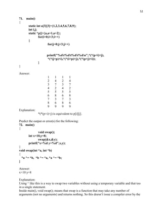 52

71.   main()
{
       static int a[3][3]={1,2,3,4,5,6,7,8,9};
       int i,j;
       static *p[]={a,a+1,a+2};
                for(i=0;i<3;i++)
       {
                       for(j=0;j<3;j++)


                      printf("%dt%dt%dt%dn",*(*(p+i)+j),
                      *(*(j+p)+i),*(*(i+p)+j),*(*(p+j)+i));
               }
}

Answer:
                       1     1     1     1
                       2     4     2     4
                       3     7     3     7
                       4     2     4     2
                       5     5     5     5
                       6     8     6     8
                       7     3     7     3
                       8     6     8     6
                       9     9     9     9
Explanation:
               *(*(p+i)+j) is equivalent to p[i][j].

Predict the output or error(s) for the following:
72. main()
{
               void swap();
        int x=10,y=8;
               swap(&x,&y);
        printf("x=%d y=%d",x,y);
}
void swap(int *a, int *b)
{
  *a ^= *b, *b ^= *a, *a ^= *b;
}

Answer:
x=10 y=8

Explanation:
Using ^ like this is a way to swap two variables without using a temporary variable and that too
in a single statement.
Inside main(), void swap(); means that swap is a function that may take any number of
arguments (not no arguments) and returns nothing. So this doesn‟t issue a compiler error by the
 