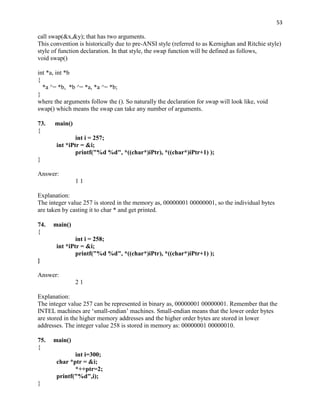 53

call swap(&x,&y); that has two arguments.
This convention is historically due to pre-ANSI style (referred to as Kernighan and Ritchie style)
style of function declaration. In that style, the swap function will be defined as follows,
void swap()

int *a, int *b
{
  *a ^= *b, *b ^= *a, *a ^= *b;
}
where the arguments follow the (). So naturally the declaration for swap will look like, void
swap() which means the swap can take any number of arguments.

73.   main()
{
               int i = 257;
       int *iPtr = &i;
               printf("%d %d", *((char*)iPtr), *((char*)iPtr+1) );
}

Answer:
               11

Explanation:
The integer value 257 is stored in the memory as, 00000001 00000001, so the individual bytes
are taken by casting it to char * and get printed.

74.   main()
{
               int i = 258;
       int *iPtr = &i;
               printf("%d %d", *((char*)iPtr), *((char*)iPtr+1) );
}

Answer:
               21

Explanation:
The integer value 257 can be represented in binary as, 00000001 00000001. Remember that the
INTEL machines are „small-endian‟ machines. Small-endian means that the lower order bytes
are stored in the higher memory addresses and the higher order bytes are stored in lower
addresses. The integer value 258 is stored in memory as: 00000001 00000010.

75.   main()
{
              int i=300;
       char *ptr = &i;
              *++ptr=2;
       printf("%d",i);
}
 