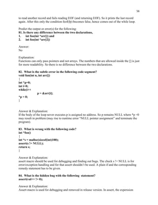 56

to read another record and fails reading EOF (and returning EOF). So it prints the last record
again. After this only the condition feof(fp) becomes false, hence comes out of the while loop.

Predict the output or error(s) for the following:
81. Is there any difference between the two declarations,
1.    int foo(int *arr[]) and
2.    int foo(int *arr[2])

Answer:
No

Explanation:
Functions can only pass pointers and not arrays. The numbers that are allowed inside the [] is just
for more readability. So there is no difference between the two declarations.

82. What is the subtle error in the following code segment?
void fun(int n, int arr[])
{
int *p=0;
int i=0;
while(i++
               p = &arr[i];
*p = 0;
}


Answer & Explanation:
If the body of the loop never executes p is assigned no address. So p remains NULL where *p =0
may result in problem (may rise to runtime error “NULL pointer assignment” and terminate the
program).

83. What is wrong with the following code?
int *foo()
{
int *s = malloc(sizeof(int)100);
assert(s != NULL);
return s;
}

Answer & Explanation:
assert macro should be used for debugging and finding out bugs. The check s != NULL is for
error/exception handling and for that assert shouldn‟t be used. A plain if and the corresponding
remedy statement has to be given.

84. What is the hidden bug with the following statement?
assert(val++ != 0);

Answer & Explanation:
Assert macro is used for debugging and removed in release version. In assert, the experssion
 